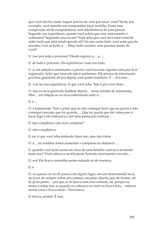 197
que você não faz nada, sequer precisa de você pra tocar, certo? Seria, por
exemplo, você mandar um computador tocar sozinho. Fazer uma
composição só de computadores, sem interferência de uma pessoa.
Segundo sua experiência, quanto você achou que esse instrumento é
autônomo? Seguindo essa escala? Você acha que você teve total controle
sobre tudo que taba sendo gerado ali? Ou por outro lado, você acha que ele
mandou você se fuder e…. Moía tudo sozinho, sem precisar muito de
você?
U: isso pra todo o procesos? Desdo registro a… a….
E: de todo o processo. Da experiência como um todo.
U: é, em relação à autonomia é preciso você executar alguma coisa pra ficar
registrado. Acho que nisso ele não é autônomo. Ele precisa de informação
pra ficar guardado ali pra depois você poder reutilizar. É… (1s) mas…
E: é só na sua experiência. O que você acha. Não é pra você dizer…
U: sim eu tava querendo lembrar depois… nesse sentido de autonomia.
Mas… em relação se eu tava controlando tudo o…
E: é…
U: é justamente. Tem a parte que eu não consegui fazer que eu queria e não
consegui executar que foi quando…. Que eu queria que ele começasse a
tocar logo e ele começava a dar uma pausa pra começar…
E: não completava um ciclo completo?
U: não completava.
E: eu vi que você taba tentando fazer isso, mas não rolou.
U: é… eu também tentei aumentar o compasso ou diminuir….
E: quando você fazia assim em cima de uma bolinha você tava tentando
fazer isso? Você colocava na tela preta, fazendo movimentos circular….
U: era! Ele ficava vermelho assim rodando aí ele resetava.
E: é.
U: eu queria ver se ele parava em algum lugar, em um determinado local,
ao invés de sempre voltar pro começo, receptar. Queria que ele ficasse, sei
lá, já no ponto… por que aí eu ficava sem esse controle, né, porque eu
tentava rodar mas aí quando eu colocava no outro aí ficava fora… entrava
numa coisa e ficava meio... Desconexo.
E: beleza, pronto. É isso.
 