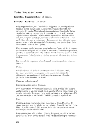 198
USUÁRIO 3 - MOMENTO GUIADA
Tempo total de experimentação – 35 minutos.
Tempo total de entrevista – 26 minutos.
E: agora pra finalizar, né… de novo! As perguntas são muito parecidas,
algumas entram outras saem. Aquela primeira parte do perfil, por
exemplo, não precisa. Mas voltando a parqueia parte da entrada. Agora,
depois que você viu o vídeo depois que você viu o… a performance e
depois da nossa conversa. Quero saber se alguma coisa mudou, sim ou
não, com relação a tecnologia, se você se sentiu mais confortável…. Mais
confortável não, mas se seu grau de relacionamento com o teclado e com
tablet… se ele… foi a mesma coisa? Comente um pouco sobre isso. Foi a
mesma coisa de antes? Foi… piorou?
U: eu acho que não foi a mesma coisa. Melhorou. Assim, sei lá. No começo
eu taba muito inseguro, eu não sabia se eu deveria fazer círculos pequenos,
grandes, se isso interferia ou não, e até no desenho mesmo, que você pode
ir fazendo, das várias faixas que você vai colocando ali… mas com certeza
ajudou.
E: e com relação ao grau… voltando aquele mesmo negocio de botar um
número.
U: sim.
E: considerando seu relacionamento com o teclado e com o tablet,
colocando um número… um grau de problema, na verdade, das
dificuldades que você teve. 1, sendo problema nenhum e 5 muito
problema. Como você colocaria isso?
U: com os pedais também?
E: com os pedais e com os desenhos.
U: eu tive bastante problema com os pedais, assim. Mas eu acho que pra
você metrificar se vai ficar aquela coisa certinha. Que no primeiro não tava
aquela coisa assim de me preocupar muito se ia começar na hora certa. Por
que eu achava que ia ter um outro artifício pra ajeitar aquilo ali, né.
E: sei.
U: mas depois eu entendi depois do toque que tu desse. Do.. Do… de
nunca ter usado uma pedalaria, pra você ativar o dispositivo na hora certa.
Mas… é.. Acho que foi 3. Fica intermediário. Isso por que eu me enrolei
bastante pra colocar na hora certa.
E: voce começou a falar já sobre a questão dos gestos, de colocar na hora
certa e tal. Eu já vou considerar isso como 3 também então pra questão de
 