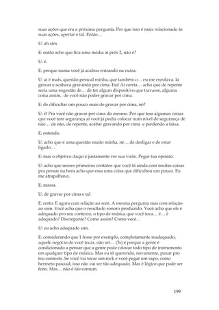 199
suas ações que era a próxima pergunta. Por que isso é mais relacionado às
suas ações, apertar e tal. Então…
U: ah sim.
E: então acho que fica uma média aí prós 2, não é?
U: é.
E: porque numa você já acabou entrando na outra.
U: aí é mais, questão pessoal minha, que também o… eu me enrolava. Ia
gravar e acabava gravando por cima. Eia! Aí corria… acho que de repente
seria uma sugestão de… de ter algum dispositivo que travasse, alguma
coisa assim, de você não poder gravar por cima.
E: de dificultar um pouco mais de gravar por cima, né?
U: é! Pra você não gravar por cima do mesmo. Por que tem algumas coisas
que você tem segurança aí você já podia colocar num nível de segurança de
não… de não, de repente, acabar gravando por cima e perdendo a faixa.
E: entendo.
U: acho que é uma questão muito minha, né… de desligar e de estar
ligado…
E: mas o objetivo daqui é justamente ver sua visão. Pegar tua opinião.
U: acho que nesses primeiros contatos que você tá ainda com muitas coisas
pra pensar na hora acho que essa uma coisa que dificultou um pouco. Eu
me atrapalhava.
E: massa.
U: de gravar por cima e tal.
E: certo. E agora com relação ao som. A mesma pergunta mas com relação
ao som. Você acha que o resultado sonoro produzido. Você acha que ele é
adequado pro seu contexto, o tipo de música que você toca… é… é
adequado? Discrepante? Como assim? Como você…
U: eu acho adequado sim.
E: considerando que 1 fosse por exemplo, completamente inadequado,
aquele negócio de você tocar, não sei… (3s) é porque a gente é
condicionado a pensar que a gente pode colocar todo tipo de instrumento
em qualquer tipo de música. Mas eu tô querendo, novamente, puxar pro
teu contexto. Se você vai tocar um rock e você pegar um sapo, como
hermeto pascoal, isso não vai ser tão adequado. Mas é lógico que pode ser
feito. Mas… não é tão comum.
 