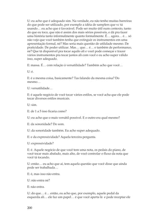 200
U: eu acho que é adequado sim. Na verdade, eu não tenho muitas barreiras
do que pode ser utilizado, por exemplo a idéia de samplers que vc tá
usando… eu acho que é favorável. Pode ser muito útil num contexto, tanto
do que eu toco, que não é assim dos mais sérios possíveis, e dá pra fazer
uma história tanto informalmente quanto formalmente. É… agora… é… só
não vejo que você também tenha que extinguir os instrumentos em uma
apresentação formal, né? Mas seria mais questão de utilidade mesmo. De
praticidade. De poder utilizar. Mas… que… é… e também de performance,
né? Que tá disponível pra tocar aquilo ali e você pode começar e trazer
vários instrumentos pra tocar juntos ali com você e eu acho super válido
isso, super adequado.
E: massa. É… com relação à versatilidade? Também acho que você…
U: é.
E: é a mesma coisa, basicamente? Tas falando da mesma coisa? Do
mesmo…
U: versatilidade…
E: é aquele negócio de você tocar vários estilos, se você acha que ele pode
tocar diversos estilos musicais.
U: sim.
E: de 1 a 5 isso ficaria como?
U: eu acho que o mais versátil possível. E o outro era qual mesmo?
E: da sonoridade? Do som.
U: da sonoridade também. Eu acho super adequado.
E: e da expressividade? Aquela terceira pergunta.
U: expressividade?
E: é. Aquele negócio de que você tem uma nota, os pedais do piano, de
você tocar mais abafado, mais alto, de você controlar o fluxo da nota que
você tá tocando.
U: então… eu acho que aí, tem aquela questão que você disse que ainda
pode ser trabalhada…
E: é, mas isso não entra.
U: não entra né?
E: não entra.
U: do que… é… então, eu acho que, por exemplo, aquele pedal da
esquerda ali… ele faz um papel… é que você aperta lá e pode receptar ele
 