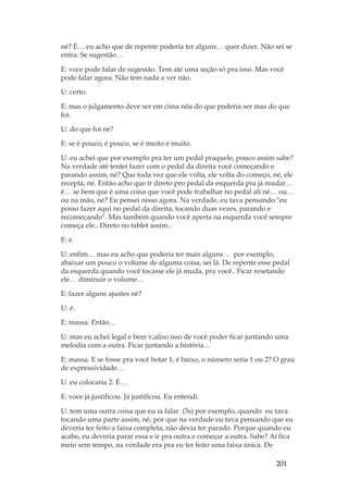 201
né? É… eu acho que de repente poderia ter alguns… quer dizer. Não sei se
entra. Se sugestão…
E: voce pode falar de sugestão. Tem até uma seção só pra isso. Mas você
pode falar agora. Não tem nada a ver não.
U: certo.
E: mas o julgamento deve ser em cima nõa do que poderia ser mas do que
foi.
U: do que foi né?
E: se é pouco, é pouco, se é muito é muito.
U: eu achei que por exemplo pra ter um pedal praquele, pouco assim sabe?
Na verdade até tentei fazer com o pedal da direita você começando e
parando assim, né? Que toda vez que ele volta, ele volta do começo, né, ele
recepta, né. Então acho que ir direto pro pedal da esquerda pra já mudar…
é… se bem que é uma coisa que você pode trabalhar no pedal ali né… ou…
ou na mão, né? Eu pensei nisso agora. Na verdade, eu tava pensando eu
posso fazer aqui no pedal da direita, tocando duas vezes, parando e
recomeçando. Mas também quando você aperta na esquerda você sempre
começa ele.. Direto no tablet assim..
E: é.
U: enfim… mas eu acho que poderia ter mais alguns… por exemplo,
abaixar um pouco o volume de alguma coisa, sei lá. De repente esse pedal
da esquerda quando você tocasse ele já muda, pra você.. Ficar resetando
ele… diminuir o volume…
E: fazer alguns ajustes né?
U: é.
E: massa. Então…
U: mas eu achei legal e bem v;aliso isso de você poder ficar juntando uma
melodia com a outra. Ficar juntando a história…
E: massa. E se fosse pra você botar 1, é baixo, o número seria 1 ou 2? O grau
de expressividade…
U: eu colocaria 2. É…
E: voce já justificou. Já justificou. Eu entendi.
U: tem uma outra coisa que eu ia falar. (3s) por exemplo, quando eu tava
tocando uma parte assim, né, por que na verdade eu tava pensando que eu
deveria ter feito a faixa completa, não devia ter parado. Porque quando eu
acabo, eu deveria parar essa e ir pra outra e começar a outra. Sabe? Aí fica
meio sem tempo, na verdade era pra eu ter feito uma faixa única. De
 