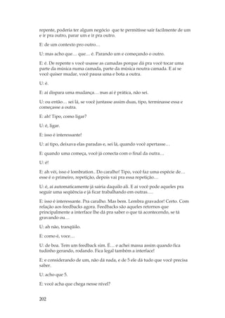 202
repente, poderia ter algum negócio que te permitisse sair facilmente de um
e ir pra outro, parar um e ir pra outro.
E: de um contexto pro outro…
U: mas acho que… que… é. Parando um e começando o outro.
E: é. De repente s você usasse as camadas porque dá pra você tocar uma
parte da música numa camada, parte da música noutra camada. E aí se
você quiser mudar, você pausa uma e bota a outra.
U: é.
E: aí dispara uma mudança… mas aí é prática, não sei.
U: ou então… sei lá, se você juntasse assim duas, tipo, terminasse essa e
começasse a outra.
E: ah! Tipo, como ligar?
U: é, ligar.
E: isso é interessante!
U: aí tipo, deixava elas paradas e, sei lá, quando você apertasse…
E: quando uma começa, você já conecta com o final da outra…
U: é!
E: ah véi, isso é lombration.. Do caralho! Tipo, você faz uma espécie de…
esse é o primeiro, repetição, depois vai pra essa repetição…
U: é, aí automaticamente já sairia daquilo ali. E aí você pode aqueles pra
seguir uma seqüência e já ficar trabalhando em outras….
E: isso é interessante. Pra caralho. Mas bem. Lembra gravador! Certo. Com
relação aos feedbacks agora. Feedbacks são aqueles retornos que
principalmente a interface lhe dá pra saber o que tá acontecendo, se tá
gravando ou…
U: ah não, tranqüilo.
E: como é, voce…
U: de boa. Tem um feedback sim. É… e achei massa assim quando fica
tudinho gerando, rodando. Fica legal também a interface!
E: e considerando de um, não dá nada, e de 5 ele dá tudo que você precisa
saber.
U: acho que 5.
E: você acha que chega nesse nível?
 