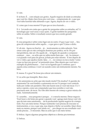 203
U: sim.
E: tá bom. É… com relação aos gestos. Aquele negócio de dado as entradas
que você fez. Quão claro ficou pra você essa… compreensão de o que que
você taba fazendo taba afetando o que. Agora, depois de ver o vídeo.
U: come que é essa mesmo? O que que eu tava fazendo…
E: é. Levando em conta que a gente fez perguntas sobre as entradas, né? A
tecnologia que você usou e suas ações. A gente também fez perguntas
sobre as saídas. Sobre o resultado sonoro que tava sendo gerado.
U: sim.
E: essa pergunta é sobre como ligar um no outro. O que é que você…. Seu
grau de compreensão sobre aquilo… o que gera o que? Causa e efeito.
U: ah sim. Agora no final já… já… teoricamente eu taba sabendo. Tem
umas coisa que eu não conseguia dominar por prática, sei lá. Ou por
inexperiência, não sei. Ou aquilo de… tá ligado de quando o compasso
começar… mas… eu acho que eu sabia muito bem que… tal.. Ia começar…
e aí quando você para de gravar, já bota pra rolar mesmo. E isso depois de
ver o vídeo, que ajudou muito. Que… é… no começo eu tava muito como
é que eu faço pra gravar só pensando nisso. Mas depois que você tem o
exemplo da performance… você vai se ligando que é contínuo, que é
aquela coisa continua e você vai usando como um instrumento mesmo. Na
hora.
E: massa. E o grau? Se fosse pra colocar um número.
U: eu acho que tranqüilo. Bem claro.
E: de autonomia eu acho que não mudo muito? Ou mudou? A questão da
autonomia? Se você lembra a autonomia era no 5 é porque você controla
tudo,um violão um pandeiro. Eles não fazem som se você não tocar. E o 1
seria o oposto, como um computador que toca sozinho e você não
precisaria nem de tocar. Na vibe dele mesmo ele começa a gerar música do
nada. Automaticamente.
U: caramba… essa pergunta é porque… é a mescla mesmo. Desse negocio.
Você fazer e ele botar pra gerar e quando você agrega mais faixas você v6e
que ele tem uma autonomia… de tá produzindo aquele negócio lá o tempo
todo. Fica um meio termo. Porque realmente você precisa de executar os
instrumentos, a voz, o que seja, mas depois o bicho vai sozinho. Quer dizer,
mais ou menos, porque você ainda vai… pra chegar no seu resultado você
ainda precisa… ir mexendo. Mas eu acho que é um meio termo.
E: beleza. Agora algumas perguntas objetivas e diretas pra terminar.
U: beleza.
 