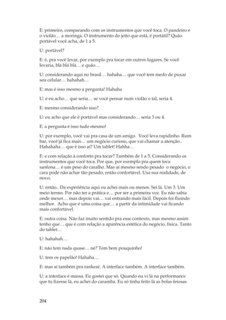 204
E: primeiro, comparando com os instrumentos que você toca. O pandeiro e
o violão… a moringa. O instrumento do jeito que está, é portátil? Quão
portável você acha, de 1 a 5.
U: portável?
E: é, pra você levar, por exemplo pra tocar em outros lugares. Se você
levaria, blá blá blá… e quão…
U: considerando aqui no brasil… hahaha… que você tem medo de puxar
seu celular… hahahah…
E: mas é isso mesmo a pergunta! Hahaha
U: é eu acho… que seria… se você pensar num violão e tal, seria 4.
E: mesmo considerando isso?
U: eu acho que ele é portável mas considerando… seria 3 ou 4.
E: a pergunta é isso tudo mesmo!
U: por exemplo, você vai pra casa de um amigo. Você leva rapidinho. Rum
bar, você já fica mais… um negócio curioso, que vai chamar a atenção..
Hahahaha… que é isso aí? Um tablet! Hahha…
E: e com relação à conforto pra tocar? Também de 1 a 5. Considerando os
instrumentos que você toca. Por que, por exemplo pra quem toca
sanfona… é um peso do caralho. Mas aí mesmo sendo pesado o negócio, o
cara pode não achar tão pesado, então confortável. Usa sua realidade, de
novo.
U: então.. Da experiência aqui eu achei mais ou menos. Sei lá. Um 3. Um
meio termo. Por não ter a prática e… por ser a primeira vez. Eu não sabia
onde mexer… mas depois vai… vai entrando mais fácil. Depois foi fluindo
melhor. Acho que é uma coisa que… a partir da intimidade vai ficando
mais confortável.
E: outra coisa. Não faz muito sentido pra esse contexto, mas mesmo assim
tenho que… que é com relação a aparência estética do negócio, física. Tanto
do tablet…
U: hahahah…
E: não tem nada quase… né? Tem bem pouquinho!
U: tem os papelão! Hahaha…
E: mas aí também pra rankear. A interface também. A interface também.
U: a interface é massa. Eu gostei que só. Quando eu vi lá na performance
que tu fizesse lá, eu achei do caramba. Eu só tinha feito lá as bolas feiosas
 