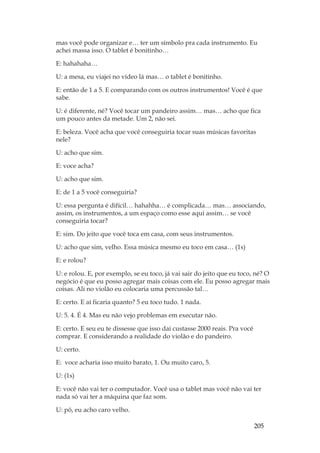 205
mas você pode organizar e… ter um símbolo pra cada instrumento. Eu
achei massa isso. O tablet é bonitinho…
E: hahahaha…
U: a mesa, eu viajei no vídeo lá mas… o tablet é bonitinho.
E: então de 1 a 5. E comparando com os outros instrumentos! Você é que
sabe.
U: é diferente, né? Você tocar um pandeiro assim… mas… acho que fica
um pouco antes da metade. Um 2, não sei.
E: beleza. Você acha que você conseguiria tocar suas músicas favoritas
nele?
U: acho que sim.
E: voce acha?
U: acho que sim.
E: de 1 a 5 você conseguiria?
U: essa pergunta é difícil… hahahha… é complicada… mas… associando,
assim, os instrumentos, a um espaço como esse aqui assim… se você
conseguiria tocar?
E: sim. Do jeito que você toca em casa, com seus instrumentos.
U: acho que sim, velho. Essa música mesmo eu toco em casa… (1s)
E: e rolou?
U: e rolou. E, por exemplo, se eu toco, já vai sair do jeito que eu toco, né? O
negócio é que eu posso agregar mais coisas com ele. Eu posso agregar mais
coisas. Ali no violão eu colocaria uma percussão tal…
E: certo. E aí ficaria quanto? 5 eu toco tudo. 1 nada.
U: 5. 4. É 4. Mas eu não vejo problemas em executar não.
E: certo. E seu eu te dissesse que isso daí custasse 2000 reais. Pra você
comprar. E considerando a realidade do violão e do pandeiro.
U: certo.
E: voce acharia isso muito barato, 1. Ou muito caro, 5.
U: (1s)
E: você não vai ter o computador. Você usa o tablet mas você não vai ter
nada só vai ter a máquina que faz som.
U: pô, eu acho caro velho.
 