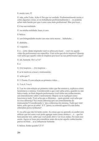 206
E: muito caro, 5?
U: não, acho 5 não. Acho 4. Por que na verdade. Profissionalmente assim, é
como algumas coisas, se eu trabalhasse profissionalmente e… eu poderia
achar mais barato por que é uma coisa mais profissional. Mas pra tocar…
E: é na sua realidade.
U: na minha realidade, lazer, é caro.
E: beleza.
U: um brinquedinho muito caro mas seria massa… hahahaha…
E: ahahaha…
U: viajando…
E: e… certo. Quão inspirado você se achou pra fazer… você viu aquele
vídeo da performance em específico. Você acha que ela te inspirou? Quanto
você acha que aquele vídeo te inspirou pra tocar na sua performance aqui?
U: ah, bastante. De 1 a 5 é?
E: é.
U: (1s) inspirou…. (1s) inspirou…
E: se te motivou a tocar o instrumento.
U: acho que 3.
E: 3. Pronto. E com relação ao primeiro vídeo….
U: 3 ou 4. 3 ou 4.
E: 3 ou 4.e com relação ao primeiro vídeo que lhe ensinava, explicava como
funcionava o sistema. Considerando o que você sabia antes, quando eu não
falava nada, ao final daquela performance você tinha um conhecimento,
um entendimento sobre o instrumento. Depois eu te expliquei como
funcionava tudo. Você acha que a diferença… quão grande você acha que
foi essa diferença? Fez muita diferença pro seu entendimento do
instrumento? Considerando 1, po, a diferença foi mínima. Tudo que você
falou, acho que eu já sabia. E 5. porra, eu entendi agora! Eu não tinha
entendido porra nenhuma!.
U: eu acho que não foi tanto assim. As coisas que eu aprendi, eu acabei sem
utilizar que foi como você pode agregar mais coisas dentro e… é… que foi
basicamente isso, saber que você pode abrir e ver lá as ondas. Foi mais isso
assim. Agora se fosse pra considerar antes de eu ter aquele conhecimento
prévio no final… aí ia influenciar bastante.
E: beleza. Então quanto? 2? 1?
 