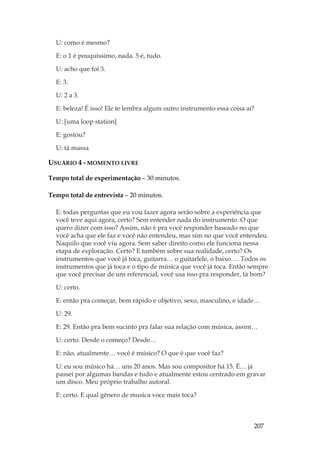 207
U: como é mesmo?
E: o 1 é pouquíssimo, nada. 5 é, tudo.
U: acho que foi 3.
E: 3.
U: 2 a 3.
E: beleza! É isso! Ele te lembra algum outro instrumento essa coisa aí?
U: [uma loop station]
E: gostou?
U: tá massa
USUÁRIO 4 - MOMENTO LIVRE
Tempo total de experimentação – 30 minutos.
Tempo total de entrevista – 20 minutos.
E: todas perguntas que eu vou fazer agora serão sobre a experiência que
você teve aqui agora, certo? Sem entender nada do instrumento. O que
quero dizer com isso? Assim, não é pra você responder baseado no que
você acha que ele faz e você não entendeu, mas sim no que você entendeu.
Naquilo que você viu agora. Sem saber direito como ele funciona nessa
etapa de exploração. Certo? E também sobre sua realidade, certo? Os
instrumentos que você já toca, guitarra… o guitarlele, o baixo…. Todos os
instrumentos que já toca e o tipo de música que você já toca. Então sempre
que você precisar de um referencial, você usa isso pra responder, tá bom?
U: certo.
E: então pra começar, bem rápido e objetivo, sexo, masculino, e idade…
U: 29.
E: 29. Então pra bem sucinto pra falar sua relação com música, assim…
U: certo. Desde o começo? Desde…
E: não, atualmente… você é músico? O que é que você faz?
U: eu sou músico há… uns 20 anos. Mas sou compositor há 15. É… já
passei por algumas bandas e tudo e atualmente estou centrado em gravar
um disco. Meu próprio trabalho autoral.
E: certo. E qual gênero de musica voce mais toca?
 