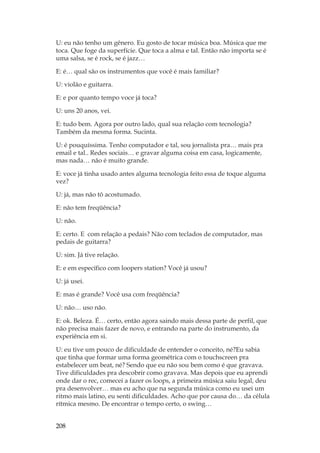 208
U: eu não tenho um gênero. Eu gosto de tocar música boa. Música que me
toca. Que foge da superfície. Que toca a alma e tal. Então não importa se é
uma salsa, se é rock, se é jazz…
E: é… qual são os instrumentos que você é mais familiar?
U: violão e guitarra.
E: e por quanto tempo voce já toca?
U: uns 20 anos, vei.
E: tudo bem. Agora por outro lado, qual sua relação com tecnologia?
Também da mesma forma. Sucinta.
U: é pouquíssima. Tenho computador e tal, sou jornalista pra… mais pra
email e tal.. Redes sociais… e gravar alguma coisa em casa, logicamente,
mas nada… não é muito grande.
E: voce já tinha usado antes alguma tecnologia feito essa de toque alguma
vez?
U: já, mas não tô acostumado.
E: não tem freqüência?
U: não.
E: certo. E com relação a pedais? Não com teclados de computador, mas
pedais de guitarra?
U: sim. Já tive relação.
E: e em específico com loopers station? Você já usou?
U: já usei.
E: mas é grande? Você usa com freqüência?
U: não… uso não.
E: ok. Beleza. É… certo, então agora saindo mais dessa parte de perfil, que
não precisa mais fazer de novo, e entrando na parte do instrumento, da
experiência em si.
U: eu tive um pouco de dificuldade de entender o conceito, né?Eu sabia
que tinha que formar uma forma geométrica com o touchscreen pra
estabelecer um beat, né? Sendo que eu não sou bem como é que gravava.
Tive dificuldades pra descobrir como gravava. Mas depois que eu aprendi
onde dar o rec, comecei a fazer os loops, a primeira música saiu legal, deu
pra desenvolver… mas eu acho que na segunda música como eu usei um
ritmo mais latino, eu senti dificuldades. Acho que por causa do… da célula
rítmica mesmo. De encontrar o tempo certo, o swing…
 