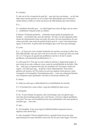 209
E: a batida…
U: não sei se foi a resposta do pad ali… que não tava no tempo… se ele não
taba senos muito preciso ou se eu taba com dificuldades pra construir a
célula rítmica. Então eu senti um pouco de dificuldades pra sincronizar.
E: é….
U: e também descobri que… eu achei legal essa coisa de ligar um ao outro
e… estabelecer relações entre as células.
E: beleza. E falando primeiro… entrando numa parte de pergunta do
teclado… do teclado não, mas de entrada. Eu não vou por enquanto falar
muito do instrumento como um todo, do som e de sua experiência de uso
como um todo, mas mais do pedal do jeito que tá - e que você mencionou
agora. E do touch. A parte mais tecnológica que você usou pra interagir.
U: certo.
E: é… se fosse pra você, sempre tentando ser sucinto, um pouco sobre isso.
Das dificuldades, das que que você teve com ele e se fosse pra dar um rank,
de 1 a 5. Um grau de quanto de problema você teve. Se foi 5, muito
problema, extremamente problemática e 1….
U: acho que foi 3. Por que eu não conhecia mesmo o negócioaté pegar. É…
por conta de eu não conhecer e por conta da sensibilidade do teclado. Não
sei… acho que a resposta tem que ser imediata né? Ao toque, senão um
segun.. Um mili que seja… já perde o beat. Dependendo. Tem certos
gêneros de música, né? Na outra eu usei um negócio mais groovy, mais
swingado e foi tranqüilo. Normalmente pelo… com um compasso binário,
um compasso mais quadrado e tal eles se encaixam melhor, né?
E: uhum.
U: então eu acho que a dificuldade foi a sensibilidade do teclado.
E: 3. O teclado foi o mais crítico. Aqui [no tablet] foi mais suave.
U: tranquilo.
E: ok. E com relação aos gestos, não à tecnologia, mas aos gestos que…
esse tipo de tecnologia pediu que você fizesse, você teve algum problema
com isso? No caso você também já tem uma intimidade com usar pedal eu
acredito que… não mas…
U: não…
E: foi tranqüilo. E pra usar aqui [o tablet] também enquanto tocava…
alguma coisa desse tipo…
U: não, tranqüilo. Precisa adaptar talvez, quando fosse tocar em uma
apresentação ter uma mesinha como essa. Se for pra outro lugar. Pra ficar
 