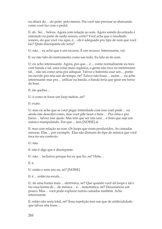 210
na altura do… do peito pelo menos. Pra você não precisar se abaixando
como você faz com o pedal.
E: ah.. Sei… beleza. Agora com relação ao som. Agora saindo da entrada e
entrando na parte de saída sonora, certo? Você acha que o resultado
sonoro, do que você viu aqui, é… ele é adequado pro tipo de som que você
faz? Quão discrepante ele seria?
U: não… eu acho que é um recurso. É um recurso. Interessante, véi.
E: eu não falo do instrumento como um todo. Eu falo só do som.
U: eu acho interessante. Agora, por que… é… como normalmente eu toco
com banda e tal, uma coisa mais orgânica, a gente não toca no metrônomo
tal… não sei como seria pra adequar. Talvez o baterista usar um… ponto
no ouvido pra nõa sair do tempo, né? Talvez não fosse… assim… eu acho
interessante mas pra… utilizar na banda, a banda teria que girar em torno
de beat.
E: ele quebra…
U: é como se fosse um loop station, né?
E: exato.
U: mas eu acho que se você pegar intimidade com isso você pode… eu
ainda não descobri como, mas você pde fazer o beta…. Pra cima e pra
baixo… talvez isso ajude. Mas tem que ser um cara… é bom que seja um
músico manipulando. Por que… tem [NOISE] aí.
E: mas com relação ao som. Os loops que eram produzidos. As camadas
sonoras. Elas… por exemplo.. Elas não distoam do tipo de música que você
toca no seu contexto.
U: não.
E: não é algo que é discrepante.
U: não… inclusive porque fui eu que fiz, né? Hehe…
E: é.
U: então o som sou eu, né? [NOISE]
E: é… então na escala…
U: de uma forma mais… eletrônica, né? Que quando você dá loops e tal e
faz essa forma de… de música… é… matemática, né? Desumaniza um
pouco. Mas… você pode explorar outras camadas também. Acho
interessante.
E: então não seria total, né? Essa repetição tem um que de artificialidade
que talvez nõa fosse…
 