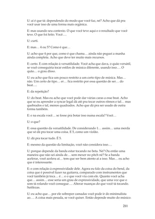 211
U: aí é que tá: dependendo do modo que você faz, né? Acho que dá pra
você usar isso de uma forma mais orgânica.
E: mas usando seu contexto. O que você teve aqui e o resultado que você
teve. O que foi feito. Você….
U: curti.
E: mas… 4 ou 5? Como é que…
U: acho que 4 por que, como é que chama… ainda não peguei a manha
ainda completa. Acho que deve ter muito mais recursos.
E: certo. E com relação à versatilidade. Você acha que dava, o quão versátil,
se você conseguiria tocar estilos de música diferente, usando isso…. O
quão… o grau disso.
U: eu acho que fica um pouco restrito a um certo tipo de música. Mas…
não. Um certo de tipo… er… fica restrito por essa questão de ser… do
beat….
E: da repetição?
U: do beat. Mas eu acho que você pode dar várias caras a esse beat. Acho
que se eu aprender a syncar legal dá até pra tocar outros ritmos e tal… mas
quebrados e tal, menos quadrados. Acho que dá pra ser usado de outra
forma também.
E: e na escala você… se fosse pra botar isso numa escala? Você…
U: o que?
E: essa questão da versatilidade. De considerando 1… assim… uma merda
que só dá pra tocar uma coisa. E 5, como um violão.
U: dá pra tocar tudo. É 5.
E: mesmo da questão da limitação, você não considera isso….
U: porque depende da banda estar tocando no beta. Né? Ou então uma
maneira que não sei ainda de… sem mexer no pitch né? Se a banda
acelerar, você acelera aí… tem que ser bem atento aí a isso. Mas… eu acho
que é interessante.
E: e com relação à expressividade dele. Agora eu falo da coisa do bend, da
coisa que é possível fazer na guitarra, comparado com instrumentos que
você também já toca… é… e o que você viu com ele. Quanto você acha
que… assim… esse seria um grau de expressividade, que uma vez que o
som tá rolando você consegue…. Alterar nuanças do que você tá tocando.
Sutilezas.
U: eu acho que… por ele sobrepor camadas você pode ir do minimalista
ao…. A coisa mais pesada, se você quiser. Então depende muito do músico.
 