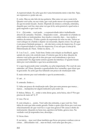 212
A expressividade. Eu acho que ele é uma ferramenta meio e não fim. Tipo,
ser expressivo e pode não ser.
E: certo. Mas eu não falo da tua guitarra. Mas uma vez que o som tá lá.
Quanto você acha, na sua visão, que você pode mexer na expressividade
do que tá sendo tocado. Assim. Depende do músico a entrada, entendeu,
daquilo que você faz, mas uma vez que tá lá, seria possível e qual seria o
grau segundo o que você viu.
U: é… (2s) então… você pode… a expressividade dele é trabalhando
através de camadas. Tirando… limpando o som… deixando só a batida ou
então todos os instrumentos. Isso muda o conceito, tipo… isso mede a
estética da música.. É feita a partir da supressão do som ou não. Talvez se
você coloque só a batida e depois vai crescendo, depois cresce. Eu ach que
é um pouco limitado porque a… ele não tem a coisa do improviso. E o que
dá a expressividade é a coisa do improviso. E eu ach que a coisa já tá..
Determinada ali. Hum. Então eu daria… 3.
E: 1 ou 3 ou 2… certo. Tudo bem. Então com relação ao feedback, agora
saindo do som e de controle mais. O retorno que ele te deu. Quanto de
retorno você acha que ele te deu pra que você entendesse o que tava
acontecendo? Eu digo tanto sonoro quanto da interface. O quanto foram
úteis pra você entender o que tava acontecendo.
U: o que tá gravando estar vermelho, eu acho importante. Pra você de cara
entender, né? Hum. Quando o quadradinho fica vermelho, quer dizer que
tá gravando. Eu acho que fica faltando um pouco de sinalização nele.
E: mais retorno pra você entender o que tá acontecendo…
U: até… é.
E: entendo. Então o…
U: falta um pouco de sinalização nele. Que pra uma pessoa que nunca…
nunca… manipulou ter algum indicativo pra onde vai.
E: beleza. Beleza. E… então a nota desse grau, seria baixa, não é? Por que
precisa de mais né? 2, 3?
U: isso. Por aí.
E: com relação a… assim.. Você sabe das entradas, o que você fez. Tem
idéia do som que taba sendo gerado. Então o quão claro ficou pra você esse
relacionamento do que você fez e o que isso gerava? De causa e efeito do
instrumento. Quando eu fazia isso, apertava tal botão, gerava isso. Na
verdade você já respondeu isso, desculpa…
U: ficou claro.
E: no início… mas você disse também que ficou um pouco confuso com as
coisas… dificuldade e tal… mas no final, você acha que deu pra…
 