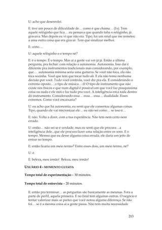 213
U: acho que desenrolei.
E: tive um pouco de dificuldade de… como é que chama… (1s). Tem
aquele relóginho que fica… eu pensava que quando taba o relóginho, já
gravava. Mas depois eu vi que não era. Tipo, foi um sinal que me remeteu
a uma outra coisa que era gravar. Tem que sinalizar melhor.
E: certo….
U: aquele relóginho e o tempo né?
E: é o tempo. É o tempo. Mas aí a gente vai ver já já. Então a última
pergunta, pra fechar: com relação a autonomia. Autonomia. Isso daí é
diferente pra instrumentos tradicionais mas considerando, por exemplo,
que… autonomia mínima seria uma guitarra. Se você não toca, ela não
toca sozinha. Você que tem que tocar tudo ali. E ela não toma nenhuma
decisão por você. Tudo você controla, você diz pra ela. E considerando o
extremo oposto… o tipo de música… ô! O tipo de instrumento que não
existe nos físicos e que num digital é possível em que você faz pouquíssima
coisa ou nada e ele mói e faz tudo pra você. A inteligência est;a toda dentro
do instrumento. Considerando essa… essa… essa… dualidade. Esses
extremos. Como você encaixaria?
U: eu acho que há autonomia, eu senti que ele consertou algumas coisas.
Tipo, quando ele vai sincronizar ele… eu não sei como… se isso é…
E: não. Volta a dizer, com a tua experiência. Não tem nem certo nem
errado.
U: então… não sei se é verdade, mas eu senti que ele procura…a
inteligência dele , que ele procura fazer uma relação entre os sons. E o
tempo. Memso que eu desse alguma coisa errada, ele daria um jeito de
entrar no tempo.
E: então ficaria um meio termo? Entre esses dois, um meio termo, né?
U: é.
E: beleza, meu irmão! Beleza, meu irmão!
USUÁRIO 4 - MOMENTO GUIADA
Tempo total de experimentação – 30 minutos.
Tempo total de entrevista – 20 minutos.
E: então pra terminar… as perguntas são basicamente as mesmas. Fora a
parte de perfil, aquela primeira. E no final tem algumas outras. O negócio é
tentar valorizar mais as partes que você notou alguma diferença. Se não
foi… se é a mesma coisa aí a gente passa. Não tem muita necessidade
 