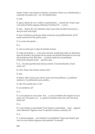 214
repetir. Então, com relação à entrada, a primeira. Outra vez, relembrando, é
a questão do pedal e do… do.. Do tabletezinho.
U: ahã.
E: agora, depois de ver o vídeo e a performance… usando ele. O que é que
você achou? Sentiu alguma diferença? Facilitou? É… o nível…
U: não… depois de você sabendo como é que cada um deles funciona aí…
deu pra usar mais legal.
E: mas o teclado eu senti que ainda continuou um problemazinho, né? É
muito sensível né? Ele aperta, para…
U: as vezes não aperta…
E: é.
U: mas eu acho que é o tipo do teclado mesmo.
E: o tipo do teclado, é… com outro não tem. [explicação sobre os diferentes
tipos de teclado e do porque de ter usado um teclado bluetooth ao invés de
um teclado por fio]. Mas bem… o teclado ainda foi um problema.
Colocando naquela escala… quanto é que…
U: é… foi uma questão mais técnica mesmo. Conceitualmente, é bom
assim, né?
E: certo. Então não mudou muita coisa?
U: não.
E: beleza. Mas se fosse pra colocar num nível de problema, 1, problema
nenhum e 5, problemático pra caralho…
U: não. Pra caralho não. 3, né?
E: um mediano, né?
U: é.
E: e com relação às suas ações. Aos… é, isso aí também diz respeito às suas
ações, né? Aos gestos, ao… é, a gente tá falando sobre isso, né? Um meio
termo né?
U: é.
E: e com relação a sonoridade? Com relação a sonoridade… num… alguma
coisa diferente? Alguma coisa? A opinião continua a mesma, né?
U: é.
E: a mesma pegada… com relação à versatilidade? Agora que depois que
você viu isso mudou alguma coisa também? A mesma?
 