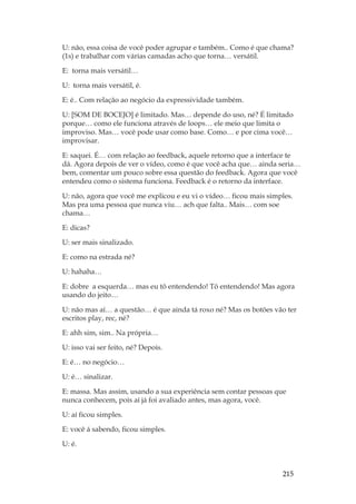 215
U: não, essa coisa de você poder agrupar e também.. Como é que chama?
(1s) e trabalhar com várias camadas acho que torna… versátil.
E: torna mais versátil…
U: torna mais versátil, é.
E: é.. Com relação ao negócio da expressividade também.
U: [SOM DE BOCEJO] é limitado. Mas… depende do uso, né? É limitado
porque… como ele funciona através de loops… ele meio que limita o
improviso. Mas… você pode usar como base. Como… e por cima você…
improvisar.
E: saquei. É… com relação ao feedback, aquele retorno que a interface te
dá. Agora depois de ver o vídeo, como é que você acha que… ainda seria…
bem, comentar um pouco sobre essa questão do feedback. Agora que você
entendeu como o sistema funciona. Feedback é o retorno da interface.
U: não, agora que você me explicou e eu vi o vídeo… ficou mais simples.
Mas pra uma pessoa que nunca viu… ach que falta.. Mais… com soe
chama…
E: dicas?
U: ser mais sinalizado.
E: como na estrada né?
U: hahaha…
E: dobre a esquerda… mas eu tô entendendo! Tô entendendo! Mas agora
usando do jeito…
U: não mas aí… a questão… é que ainda tá roxo né? Mas os botões vão ter
escritos play, rec, né?
E: ahh sim, sim.. Na própria…
U: isso vai ser feito, né? Depois.
E: é… no negócio…
U: é… sinalizar.
E: massa. Mas assim, usando a sua experiência sem contar pessoas que
nunca conhecem, pois aí já foi avaliado antes, mas agora, você.
U: aí ficou simples.
E: você á sabendo, ficou simples.
U: é.
 