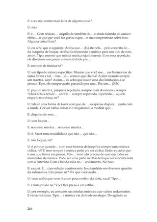 216
E: voce não sentiu mais falta de alguma coisa?
U: não.
E: é…. Com relação… daquilo de também de… e ainda falando de causa e
efeito… o que que você fez gerou o que… e sua compreensão sobre isso.
Alguma coisa ficou?
U: eu acho que o seguinte. Acaba que… (1s) até pela… pelo conceito de…
da máquina de loopar. Acaba direcionando a música para um tipo de som,
assim. Tipo, mesmo que minha música seja diferente. Com essa repetição,
ele direciona um pouco a musicalidade pra…
E: um tipo de música né?
U: um tipo de música específico. Mesmo que você use… use harmonias de
outra forma e tal… mas… é… como é que chama? Acaba virando sempre
um mantra, sabe? Assim… eu acho que isso é uma das limitações a se
pensar. Tipo, ele sempre acaba puxando pra um... Pra um… (0.5s)
E: pra um mantra, parqueia repetição, sempre mais do mesmo, sempre
tchuk tchuk tchuk… ahhhh… sempre repetindo, repetindo… aquele
negocio na cabeça, né?
U: talvez uma forma de fazer com que ele… só apenas dispare… junto com
a banda. Gravar várias coisas e ir disparando a medida que…
E: disparando sem…
U: sem loopar…
E: sem esse mantra… sem esse mantra…
U: é. Fazer uma modalidade que não… que não…
E: não loopar, né?
U: é porque quando… com essa historia de loop fica sempre uma música
cíclica, né? E nem sempre a música pede pra ser cíclica. Então eu acho que
é isso que limita um pouco. Mas… você não precisa de usar em todos os
momentos da música. Pode ser uma parte só. Mas tem que ser sincronizada
com o baterista. Com a banda toda no… andamento. No beat.
E: saquei. É… com relação a autonomia. Isso também envolve essa questão
da autonomia. Um pouco né? Por que você acaba…
U: voce acaba que voce fica um pouco refém da idéia, saca? Tipo…
E: é uma prisão né? Você fica preso a um estilo…
U: por exemplo, eu costumo nas minhas músicas usar vários andamentos.
E várias texturas. Tipo… a música vai do triste ao alegre. Do agitado ao
 