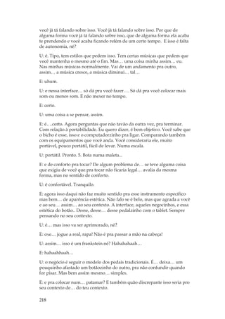 218
você já tá falando sobre isso. Você já tá falando sobre isso. Por que de
alguma forma você já tá falando sobre isso, que de alguma forma ela acaba
te prendendo e você acaba ficando refém de um certo tempo. E isso é falta
de autonomia, né?
U: é. Tipo, tem estilos que pedem isso. Tem certas músicas que pedem que
você mantenha o mesmo até o fim. Mas… uma coisa minha assim… eu.
Nas minhas músicas normalmente. Vai de um andamento pra outro,
assim… a música cresce, a música diminui… tal…
E: uhum.
U: e nessa interface… só dá pra você fazer…. Só dá pra você colocar mais
som ou menos som. E não mexer no tempo.
E: certo.
U: uma coisa a se pensar, assim.
E: é….certo. Agora perguntas que não tavão da outra vez, pra terminar.
Com relação à portabilidade. Eu quero dizer, é bem objetivo. Você sabe que
o bicho é esse, isso e o computadorzinho pra ligar. Comparando também
com os equipamentos que você anda. Você consideraria ele, muito
portável, pouco portátil, fácil de levar. Numa escala.
U: portátil. Pronto. 5. Bota numa maleta...
E: e de conforto pra tocar? De algum problema de… se teve alguma coisa
que exigiu de você que pra tocar não ficaria legal… avalia da mesma
forma, mas no sentido de conforto.
U: é confortável. Tranquilo.
E: agora isso daqui não faz muito sentido pra esse instrumento específico
mas bem… de aparência estética. Não falo se é belo, mas que agrada a você
e ao seu… assim… ao seu contexto. A interface, aqueles negocinhos, e essa
estética do botão.. Desse, desse… desse pedalzinho com o tablet. Sempre
pensando no seu contexto.
U: é… mas isso va ser aprimorado, né?
E: oxe… jogue a real, rapa! Não é pra passar a mão na cabeça!
U: assim… isso é um frankstein né? Hahahahaah…
E: hahaahhaah…
U: o negócio é seguir o modelo dos pedais tradicionais. É… deixa… um
pouquinho afastado um botãozinho do outro, pra não confundir quando
for pisar. Mas bem assim mesmo… simples.
E: e pra colocar num… patamar? E também quão discrepante isso seria pro
seu contexto de… do teu contexto.
 