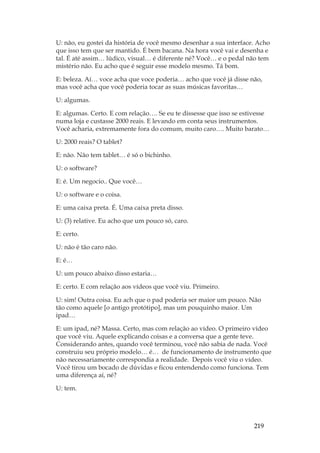 219
U: não, eu gostei da história de você mesmo desenhar a sua interface. Acho
que isso tem que ser mantido. É bem bacana. Na hora você vai e desenha e
tal. É até assim… lúdico, visual… é diferente né? Você… e o pedal não tem
mistério não. Eu acho que é seguir esse modelo mesmo. Tá bom.
E: beleza. Aí… voce acha que voce poderia… acho que você já disse não,
mas você acha que você poderia tocar as suas músicas favoritas…
U: algumas.
E: algumas. Certo. E com relação…. Se eu te dissesse que isso se estivesse
numa loja e custasse 2000 reais. E levando em conta seus instrumentos.
Você acharia, extremamente fora do comum, muito caro…. Muito barato…
U: 2000 reais? O tablet?
E: não. Não tem tablet… é só o bichinho.
U: o software?
E: é. Um negocio.. Que você…
U: o software e o coisa.
E: uma caixa preta. É. Uma caixa preta disso.
U: (3) relative. Eu acho que um pouco só, caro.
E: certo.
U: não é tão caro não.
E: é…
U: um pouco abaixo disso estaria…
E: certo. E com relação aos vídeos que você viu. Primeiro.
U: sim! Outra coisa. Eu ach que o pad poderia ser maior um pouco. Não
tão como aquele [o antigo protótipo], mas um pouquinho maior. Um
ipad…
E: um ipad, né? Massa. Certo, mas com relação ao vídeo. O primeiro vídeo
que você viu. Aquele explicando coisas e a conversa que a gente teve.
Considerando antes, quando você terminou, você não sabia de nada. Você
construiu seu próprio modelo… é… de funcionamento de instrumento que
não necessariamente correspondia a realidade. Depois você viu o vídeo.
Você tirou um bocado de dúvidas e ficou entendendo como funciona. Tem
uma diferença aí, né?
U: tem.
 
