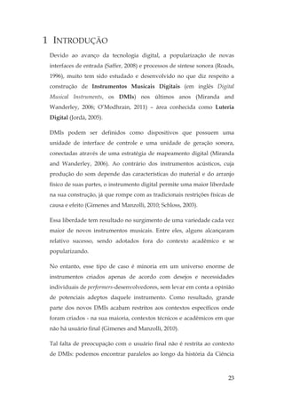 23
1 INTRODUÇÃO
Devido ao avanço da tecnologia digital, a popularização de novas
interfaces de entrada (Saffer, 2008) e processos de síntese sonora (Roads,
1996), muito tem sido estudado e desenvolvido no que diz respeito a
construção de Instrumentos Musicais Digitais (em inglês Digital
Musical Instruments, os DMIs) nos últimos anos (Miranda and
Wanderley, 2006; O’Modhrain, 2011) – área conhecida como Luteria
Digital (Jordà, 2005).
DMIs podem ser definidos como dispositivos que possuem uma
unidade de interface de controle e uma unidade de geração sonora,
conectadas através de uma estratégia de mapeamento digital (Miranda
and Wanderley, 2006). Ao contrário dos instrumentos acústicos, cuja
produção do som depende das características do material e do arranjo
físico de suas partes, o instrumento digital permite uma maior liberdade
na sua construção, já que rompe com as tradicionais restrições físicas de
causa e efeito (Gimenes and Manzolli, 2010; Schloss, 2003).
Essa liberdade tem resultado no surgimento de uma variedade cada vez
maior de novos instrumentos musicais. Entre eles, alguns alcançaram
relativo sucesso, sendo adotados fora do contexto acadêmico e se
popularizando.
No entanto, esse tipo de caso é minoria em um universo enorme de
instrumentos criados apenas de acordo com desejos e necessidades
individuais de performers-desenvolvedores, sem levar em conta a opinião
de potenciais adeptos daquele instrumento. Como resultado, grande
parte dos novos DMIs acabam restritos aos contextos específicos onde
foram criados - na sua maioria, contextos técnicos e acadêmicos em que
não há usuário final (Gimenes and Manzolli, 2010).
Tal falta de preocupação com o usuário final não é restrita ao contexto
de DMIs: podemos encontrar paralelos ao longo da história da Ciência
 
