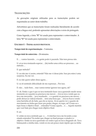 230
TRANSCRIÇÕES
As gravações originais utilizadas para as transcrições podem ser
requisitadas ao autor deste trabalho.
Advertimos que as transcrições foram realizadas literalmente de acordo
com a língua oral, podendo apresentar abreviações e erros de português.
Como legenda, a letra “E” foi usada para representar o entrevistador. A
letra “U” foi usada para representar o entrevistado.
USUÁRIO 1 - THINK-ALOUD PROTOCOL
Tempo total de experimentação – 3 minutos.
Tempo total de entrevista – 24 minutos.
E: … vamos fazendo… e a gente pode ir parando. Não tem pressa não.
U: aí eu tava tentando esperar… (4s) tenho uma crítica ao processo… ao
método…
E: que método?
U: eu não me vi assim, entende? Não me vi desse jeito. Isso pra mim é uma
surpresa. Eu me ver.
E: eu não quero saber disso agora…
U: eu tô sentindo dificuldade de me expressar... Por isso.
E: não… tudo bem… mas vamos tentar ignorar isso agora, ok?
U: ok. Então o que é que eu tava tentando fazer: tava querendo medir nesse
momento aí o quanto eu precisava me mover… (1s) eu tava vendo que eu
tava me movendo… tava mudando… e o quanto eu precisava me mover…
pode deixar [o vídeo] rolando… tem uma hora que… (1s) eu ficava vendo
uma barrinha ali do lado, que ela se mexia. Ai eu queria ver o quanto de
movimento eu tinha que fazer pra poder chegar, no topo, né? Como se o
topo fosse o objetivo final… entendeu? Como aquela… é…. Aquele martelo
que você bate pra chegar num objetivo final.
E: sei.
U: então eu tava sentindo que o…. A interface tava me levando a esse
estado entendeu? Eu tenho que chegar no final porque o estado é o
objetivo. Então eu tava querendo ver onde é que eu tava chegando ali. Tava
balançando a minha mão, vendo se era um pouco mais rápido que eu tinha
 