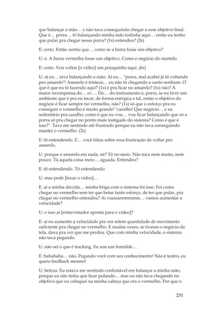 231
que balançar a mão… e não tava conseguindo chegar a esse objetivo final.
Que é… porra… tô balançando minha mão todinha aqui… então eu tenho
que pular pra chegar nessa porra? (1s) entendeu? (2s)
E: certo. Então sentiu que… como se a barra fosse um objetivo?
U: é. A barra vermelha fosse um objetivo. Como o negócio do martelo.
E: certo. Vou voltar [o vídeo] um pouquinho aqui. (6s)
U: aí eu… tava balançando a mão. Aí eu… porra, mal acabei já tô voltando
pro amarelo! Amarelo é tristeza… eu não tô chegando a canto nenhum. O
que é que eu tô fazendo aqui? (1s) é pra ficar no amarelo? (1s) não? A
maior recompensa do… er…. Do… do instrumento é, porra, se eu tiver um
ambiente que é pra eu tocar, de forma enérgica e tal, então o objetivo do
negócio é ficar sempre no vermelho, não? (1s) só que o esforço pra eu
conseguir o vermelho é muito grande! caralho! Que negócio… e eu
sedentário pra caralho, como é que eu vou… vou ficar balançando que só a
porra só pra chegar no ponto mais instigado do sistema? Como é que é
isso?. Tava me sentindo até frustrado porque eu não tava conseguindo
manter o vermelho. (2s)
E: tô entendendo. E… você falou sobre essa frustração de voltar pro
amarelo.
U: porque o amarelo era nada, né? Tô no meio. Não toca nem muito, nem
pouco. Tá aquela coisa meio… aguada. Entendeu?
E: tô entendendo. Tô entendendo.
U: mas pode [tocar o vídeo]…
E: aí a minha dúvida… minha briga com o sistema foi isso. Foi como
chegar no vermelho sem ter que botar tanto esforço, de ter que pular, pra
chegar no vermelho entendeu? Aí vuuuummmmm… vamos aumentar a
velocidade?
U: e isso aí [entrevistador aponta para o vídeo]?
E: aí eu aumento a velocidade pra ver setem quantidade de movimento
suficiente pra chegar no vermelho. E muitas vezes, se tivesse o negócio da
tela, dava pra ver que me perdeu. Que com minha velocidade, o sistema
não tava pegando.
U: não sei o que é tracking. Eu sou um humilde…
E: hahahaha… não. Pegando você com seu conhecimento! Não é teatro, eu
quero feedback mesmo!
U: beleza. Eu estava me sentindo confortável em balançar a minha mão,
porque eu não tinha que ficar pulando… mas eu não tava chegando no
objetivo que eu coloquei na minha cabeça que era o vermelho. Por que o
 