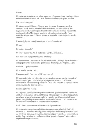 233
E: sim!
U: eu tava tentando mexer o braço pra ver.. O quanto é que eu chego ali, eu
t vendo a barrinha subir ali… vou tentar controlar aqui agora, manter.
E: e você conseguiu?
U: não consegui. E ficou.. Chegou uma hora que ficou entre verde e
amarelo. Num estado meio estranho ali dentro. Eu tava fazendo um
negócio e não tava conseguindo controlar. Subindo, subindo e descendo
muito, entendeu? Eu queria manter o iniciozinho do amarelo. Ficar
naquilo. Aí que tava…. Ficava no verde, amarelo, verde, amarelo, verde,
amarelo…
E: certo. [play no vídeo] isso aí que vc tava fazendo, né?
U: isso.
E: verde e amarelo?
U: verde e amarelo. Aí, ó, eu tava no verde… (7s) aí eu...
E: e essa cara aí [apontando para o vídeo]?
U: hahahahaha… essa cara aí foi me esforçando… esforço, né? Baixando a
cabeça pra tentar aumentar a quantidade de energia, no negócio…. (3s)
E: uhum… [play no vídeo]
U: aí não foi muito… nã….
E: essa cara aí!!! Essa cara aí!!! E essa cara aí?
U: frustração total por não estar conseguindo o que eu queria, entendeu?
Eu tava meio po… vou balançar aqui pra ver o que é…, aí ficava
BUFFFFF!!!! [onomatopéia], entendeu? Não tava smooth, tá ligado? Não tá
cremoso, não. Tá tipo uns picos.
E: certo. [play no vídeo]
U: [7s] aí eu, certo: quero chegar no vermelho, quero chegar no vermelho…
era bom eu tá vendo a tela, né? Mas eu não consego ver a tela. Porque tem
uma hora aí que chega no vermelho e eu acho que tô conseguindo com
pouca energia chegar no vermelho, tô me satisfazendo… aí… mas não sei
qual foi esse momento não. Mas teve um momento.
E: ah... Seria bom mostrar a interface de alguma forma.
U: é. (6s) só consegui assim [vídeo mostra usuário pulando]. É difícil!
Pulando. Aí perdeu o tracking total. Porque ele não conseguia ver de lado.
Aí perdeu o tracking, deu uma doidera e foi pro vermelho… foi nessa hora
então. Que ele foi no vermelho e eu disse pronto, é agora! Mas enfim…
depois voltou pro amarelo.
 
