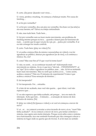 234
E: certo. (2s) peraí. Quando você virou…
U: virou, perdeu o tracking. Aí começou a balançar muito. Por causa do
tracking…
E: aí foi pro vermelho?
U: aí foi pro vermelho, deu um pico no vermelho. Era bom ver [na tela] se
era essa mesmo, né? Talvez eu esteja confundindo.
E: não, mas tudo bem. Tudo bem…
U: foi pro vermelho sem eu fazer muito movimento, um problema de
tracking mesmo porque eu tava… quando o kinect para de funcionar ele
num… o ponto que tá aqui vai pra lá e pá, pá… pulou pro vermelho. E aí
eu não consegui ter muito controle.
E: certo. Tudo bem. [play no vídeo] (7s)
U: aí acaba a música [fim da música vassourinhas no vídeo], e eu fui
agradecer ao público, abaixar pra agradecer [ar de riso], e aí continua a
música. Eu, oxe!
E: como? Mas esse fim aí? O que você foi tenta fazer?
U: não, eu senti… eu ia continuar tocando né? Adicionando mais
movimento ao sistema. Aí eu vi que tava tuk tuk… PÃNNNNNN!!!!, aí
eu opa! Já ia voltar e agradecer ao público, mas… não. Aí foi eu tentando
fazer mais movimentos. Mas eu senti que acabou aí eu… como assim,
acabou a música? Não era 15 minutos de experimento? Como é que
acabou a música? Essa sensação de término…
E: foi inesperado?
U: foi inesperado. Foi… estranho.
E: o fato de ter acabado, mas você não queria… quer dizer, você não
esperava que…
U: eu não esperava que tinha acabado, até porque… tava no meio da
interação. Acho que tem… 2 minutos… a sensação de menos de dois
minutos de música. [5s]
E: [play no vídeo] (2s) [pausa o vídeo], e aí você só começou a mover de
novo?
U: aí…er… eu comecei a escutar a caixa tocando de novo, aí eu, oxen! Não
tinha acabado?. Aí eu comecei a mover de novo, pra tentar controlar o
sistema, mas agora sem muita intenção. Porque eu já sabia como o sistema
tava funcionando, tava me sentindo frustrado por não conseguir colocar o
sistema no lugar onde eu queria que ele tivesse. E aí foi mais no sentido
 