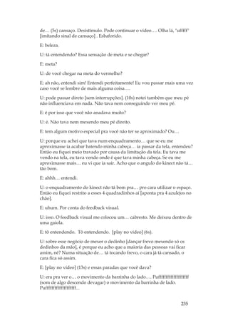 235
de… (5s) cansaço. Desistímulo. Pode continuar o vídeo…. Olha lá, ufffff
[imitando sinal de cansaço] . Esbaforido.
E: beleza.
U: tá entendendo? Essa sensação de meta e se chegar?
E: meta?
U: de você chegar na meta do vermelho?
E: ah não, entendi sim! Entendi perfeitamente! Eu vou passar mais uma vez
caso você se lembre de mais alguma coisa….
U: pode passar direto [sem interrupções]. (10s) notei também que meu pé
não influenciava em nada. Não tava nem conseguindo ver meu pé.
E: é por isso que você não anadava muito?
U: é. Não tava nem mexendo meu pé direito.
E: tem algum motivo especial pra você não ter se aproximado? Ou…
U: porque eu achei que tava num enquadramento… que se eu me
aproximasse ia acabar batendo minha cabeça… ia passar da tela, entendeu?
Então eu fiquei meio travado por causa da limitação da tela. Eu tava me
vendo na tela, eu tava vendo onde é que tava minha cabeça. Se eu me
aproximasse mais… eu vi que ia sair. Acho que o angulo do kinect não tá…
tão bom.
E: ahhh… entendi.
U: o enquadramento do kinect não tá bom pra… pro cara utilizar o espaço.
Então eu fiquei restrito a esses 4 quadradinhos aí [aponta pra 4 azulejos no
chão].
E: uhum. Por conta do feedback visual.
U: isso. O feedback visual me colocou um… cabresto. Me deixou dentro de
uma gaiola.
E: tô entendendo. Tô entendendo. [play no vídeo] (6s).
U: sobre esse negócio de mexer o dedinho [dançar frevo mexendo só os
dedinhos da mão], é porque eu acho que a maioria das pessoas vai ficar
assim, né? Numa situação de… tá tocando frevo, o cara já tá cansado, o
cara fica só assim.
E: [play no vídeo] (13s) e essas paradas que você dava?
U: era pra ver o… o movimento da barrinha do lado…. Puffffffffffffffffffff
(som de algo descendo devagar) o movimento da barrinha de lado.
Puffffffffffffffffffff...
 
