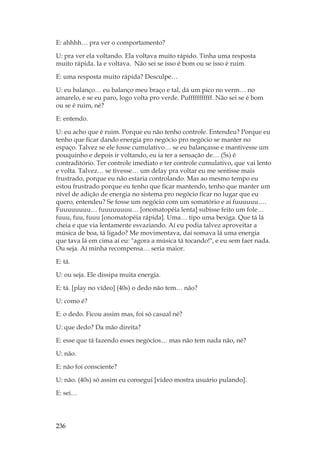 236
E: ahhhh… pra ver o comportamento?
U: pra ver ela voltando. Ela voltava muito rápido. Tinha uma resposta
muito rápida. Ia e voltava. Não sei se isso é bom ou se isso é ruim.
E: uma resposta muito rápida? Desculpe…
U: eu balanço… eu balanço meu braço e tal, dá um pico no verm… no
amarelo, e se eu paro, logo volta pro verde. Pufffffffffff. Não sei se é bom
ou se é ruim, né?
E: entendo.
U: eu acho que é ruim. Porque eu não tenho controle. Entendeu? Porque eu
tenho que ficar dando energia pro negócio pro negócio se manter no
espaço. Talvez se ele fosse cumulativo… se eu balançasse e mantivesse um
pouquinho e depois ir voltando, eu ia ter a sensação de… (5s) é
contraditório. Ter controle imediato e ter controle cumulativo, que vai lento
e volta. Talvez… se tivesse… um delay pra voltar eu me sentisse mais
frustrado, porque eu não estaria controlando. Mas ao mesmo tempo eu
estou frustrado porque eu tenho que ficar mantendo, tenho que manter um
nível de adição de energia no sistema pro negócio ficar no lugar que eu
quero, entendeu? Se fosse um negócio com um somatório e aí fuuuuuu….
Fuuuuuuuu… fuuuuuuuu… [onomatopéia lenta] subisse feito um fole…
fuuu, fuu, fuuu [onomatopéia rápida]. Uma… tipo uma bexiga. Que tá lá
cheia e que via lentamente esvaziando. Aí eu podia talvez aproveitar a
música de boa, tá ligado? Me movimentava, daí somava lá uma energia
que tava lá em cima aí eu: agora a música tá tocando!, e eu sem faer nada.
Ou seja. Aí minha recompensa… seria maior.
E: tá.
U: ou seja. Ele dissipa muita energia.
E: tá. [play no vídeo] (40s) o dedo não tem… não?
U: como é?
E: o dedo. Ficou assim mas, foi só casual né?
U: que dedo? Da mão direita?
E: esse que tá fazendo esses negócios… mas não tem nada não, né?
U: não.
E: não foi consciente?
U: não. (40s) só assim eu consegui [vídeo mostra usuário pulando].
E: sei…
 