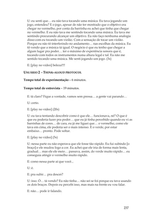 237
U: eu senti que… eu não tava tocando uma música. Eu tava jogando um
jogo, entendeu? E o jogo, apesar de não ter mostrado que o objetivo era
chegar no vermelho, por conta da barrinha eu achei que tinha que chegar
no vermelho. E eu não tava me sentindo tocando uma música. Eu tava me
sentindo procurando alcançar um objetivo. Eu não faço nenhuma analogia
disso com eu tocando um violão. Com a sensação de tocar um violão.
Porque eu não tô interferindo no andamento… nas escolhas da música. Eu
tô vendo que a música tá igual. O negócio é que eu tenho que chegar a
algum lugar pra poder… ter o máximo de experiência sonora que é,
tocando com todos os instrumentos numa altura legal e tal. Eu não me
sentido tocando uma música. Me senti jogando um jogo. (3s)
E: [play no vídeo] beleza!!!!
USUÁRIO 2 - THINK-ALOUD PROTOCOL
Tempo total de experimentação – 6 minutos.
Tempo total de entrevista – 19 minutos.
E: tá claro? Fique a vontade, vamos sem pressa… a gente vai parando…
U: certo.
E: [play no vídeo] (20s)
U: eu tava tentando descobrir como é que ele… funcionava, né? O que é
que eu poderia fazer pra poder… que eu já tinha percebido quando eu vi as
barrinhas de cores… de cara, eu já me liguei que… o vermelho, como ele
tava em cima, ele poderia ser o mais intenso. E o verde, por estar
embaixo… pronto. Pode soltar.
E: [play no vídeo] (5s)
U: nessa parte eu não esperava que ele fosse tão rápido. Eu fui subindo [o
braço] e ele mudou logo a cor. Eu achei que ele iria de forma mais lenta,
gradual… mas ele ele meio… passava, assim, do verde muito rápido… eu
conseguia atingir o vermelho muito rápido.
E: como nessa parte aí que você...
U: é.
E: pra subir… pra descer?
U: isso. Ó… tá vendo? Eu não tinha… não sei se foi porque eu tava usando
os dois braços. Depois eu percebi isso, mas mais na frente eu vou falar.
E: não… pode ir falando.
 