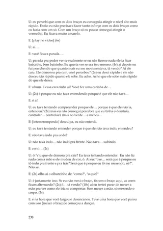 238
U: eu percebi que com os dois braços eu conseguia atingir o nível alto mais
rápido. Então eu não precisava fazer tanto esforço com os dois braços como
eu fazia com um só. Com um braço só eu pouco consegui atingir o
vermelho. Eu ficava muito amarelo.
E: [play no vídeo] (6s)
U: aí….
E: você ficava parada….
U: parada pra poder ver se realmente se eu não fizesse nada ele ia ficar
baixinho, bem baixinho. Eu queria ver se era isso mesmo. (4s) aí depois eu
fui percebendo que quanto mais eu me movimentava, tá vendo? Aí ele
caiu. Ele demorou pra cair, você percebeu? (2s) eu desci rápido e ele não
desceu tão rápido quanto ele sobe. Eu acho. Acho que ele sobe mais rápido
do que ele desce.
E: uhum. E essa carazinha aí? Você fez uma carinha de…
U: (2s) é porque eu não tava entendendo porque é que ele não tava…
E: ó aí!
U: eu tava tentando compreender porque ele… porque é que ele não ia,
entendeu? (2s) mas eu não consegui perceber que eu tinha o domínio,
controlar… controlava mais no verde… e menos…
E: [intemrrompendo] desculpa, eu não entendi.
U: eu tava tentando entender porque é que ele não tava indo, entendeu?
E: não tava indo pra onde?
U: não tava indo… não indo pra frente. Não tava… subindo.
E: certo… (2s)
U: ó! Viu que ele demora pra cair? Eu tava tentando entender. Eu não fiz
nada com a mão e ele mudou de cor, ó. Ai eu: oxe… será que é porque eu
tô indo pra frente e pra trás? Será que é porque eu tô me mexendo, né?.
Não sei.
E: (2s) olha aí o olharzinho de: como?, o que?
U: é justamente isso. Se eu não mexi o braço, tô com o braço aqui, as cores
ficam alternando? (2s) ó… tá vendo? (10s) aí eu tentei parar de mexer a
mão pra ver como ele iria se comportar. Sem mexer a mão, só mexendo o
corpo. (3s)
E: e na hora que você largou e desencanou. Teve uma hora que você parou
com isso [mexer o braço] e começou a dançar.
 