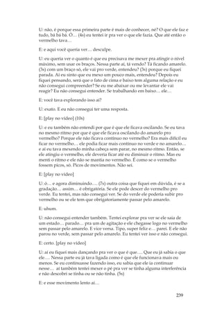 239
U: não, é porque essa primeira parte é mais de conhecer, né? O que ele faz e
tudo, bá bá bá. Ó… (4s) eu tentei ir pra ver o que ele fazia. Que até então o
vermelho tava…
E: e aqui você queria ver… desculpe.
U: eu queria ver o quanto é que eu precisava me mexer pra atingir o nível
máximo, sem usar os braços. Nessa parte aí, tá vendo? Tá ficando amarelo.
(3s) com um braço só, ele vai pro verde, entendeu? (3s) porque eu fiquei
parada. Aí eu sinto que eu mexo um pouco mais, entendeu? Depois eu
fiquei pensando, será que o fato de cima e baixo tem alguma relação e eu
não consegui compreender? Se eu me abaixar ou me levantar ele vai
reagir? Eu não consegui entender. Se trabalhando em baixo… ele…
E: você tava explorando isso aí?
U: exato. E eu não consegui ter uma resposta.
E: [play no vídeo] (10s)
U: e eu também não entendi por que é que ele ficava oscilando. Se eu tava
no mesmo ritmo por que é que ele ficava oscilando do amarelo pro
vermelho? Porque ele não ficava contínuo no vermelho? Era mais difícil eu
ficar no vermelho… ele podia ficar mais contínuo no verde e no amarelo…
e aí eu tava mexendo minha cabeça sem parar, no mesmo ritmo. Então, se
ele atingiu o vermelho, ele deveria ficar até eu diminuir o ritmo. Mas eu
menti o ritmo e ele não se mantia no vermelho. É como se o vermelho
fossem picos, só. Picos de movimentos. Não sei.
E: [play no vídeo]
U: ó… e agora diminuindo…. (7s) outra coisa que fiquei em dúvida, é se a
gradação… assim… é obrigatória. Se ele pode descer do vermelho pro
verde. Eu tentei, mas não consegui ver. Se do verde ele poderia subir pro
vermelho ou se ele tem que obrigatoriamente passar pelo amarelo.
E: uhum.
U: não consegui entender também. Tentei explorar pra ver se ele saia de
um estado… parado… pra um de agitação e ele chegasse logo no vermelho
sem passar pelo amarelo. E vice versa. Tipo, super feliz e… parei. E ele não
parou no verde, sem passar pelo amarelo. Eu tentei ver isso e não consegui.
E: certo. [play no vídeo]
U: aí eu fiquei mais dançando pra ver o que é que…. Que eu já sabia o que
ele…. Nessa parte eu já tava ligada como é que ele funcionava mais ou
menos. Se eu continuasse fazendo isso, eu sabia que ele ia continuar
nesse… aí também tentei mexer o pé pra ver se tinha alguma interferência
e não descobri se tinha ou se não tinha. (5s)
E: e esse movimento lento aí…
 