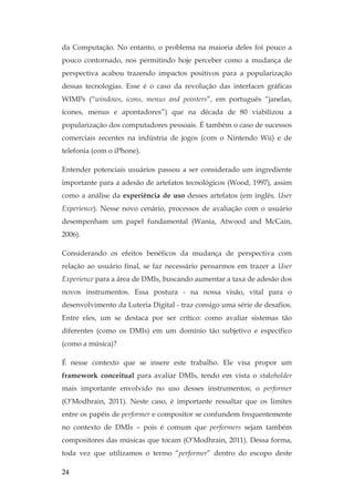 24
da Computação. No entanto, o problema na maioria deles foi pouco a
pouco contornado, nos permitindo hoje perceber como a mudança de
perspectiva acabou trazendo impactos positivos para a popularização
dessas tecnologias. Esse é o caso da revolução das interfaces gráficas
WIMPs (“windows, icons, menus and pointers”, em português “janelas,
ícones, menus e apontadores”) que na década de 80 viabilizou a
popularização dos computadores pessoais. É também o caso de sucessos
comerciais recentes na indústria de jogos (com o Nintendo Wii) e de
telefonia (com o iPhone).
Entender potenciais usuários passou a ser considerado um ingrediente
importante para a adesão de artefatos tecnológicos (Wood, 1997), assim
como a análise da experiência de uso desses artefatos (em inglês, User
Experience). Nesse novo cenário, processos de avaliação com o usuário
desempenham um papel fundamental (Wania, Atwood and McCain,
2006).
Considerando os efeitos benéficos da mudança de perspectiva com
relação ao usuário final, se faz necessário pensarmos em trazer a User
Experience para a área de DMIs, buscando aumentar a taxa de adesão dos
novos instrumentos. Essa postura - na nossa visão, vital para o
desenvolvimento da Luteria Digital - traz consigo uma série de desafios.
Entre eles, um se destaca por ser crítico: como avaliar sistemas tão
diferentes (como os DMIs) em um domínio tão subjetivo e específico
(como a música)?
É nesse contexto que se insere este trabalho. Ele visa propor um
framework conceitual para avaliar DMIs, tendo em vista o stakeholder
mais importante envolvido no uso desses instrumentos; o performer
(O’Modhrain, 2011). Neste caso, é importante ressaltar que os limites
entre os papéis de performer e compositor se confundem frequentemente
no contexto de DMIs – pois é comum que performers sejam também
compositores das músicas que tocam (O’Modhrain, 2011). Dessa forma,
toda vez que utilizamos o termo “performer” dentro do escopo deste
 