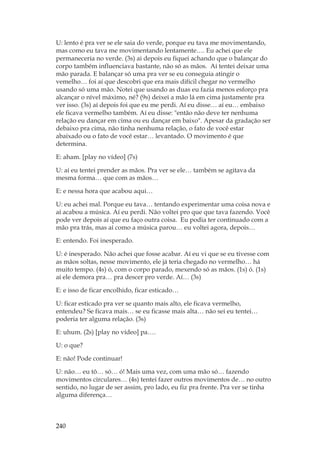 240
U: lento é pra ver se ele saia do verde, porque eu tava me movimentando,
mas como eu tava me movimentando lentamente…. Eu achei que ele
permaneceria no verde. (3s) ai depois eu fiquei achando que o balançar do
corpo também influenciava bastante, não só as mãos. Aí tentei deixar uma
mão parada. E balançar só uma pra ver se eu conseguia atingir o
vemelho… foi aí que descobri que era mais difícil chegar no vermelho
usando só uma mão. Notei que usando as duas eu fazia menos esforço pra
alcançar o nível máximo, né? (9s) deixei a mão lá em cima justamente pra
ver isso. (3s) aí depois foi que eu me perdi. Aí eu disse… aí eu… embaixo
ele ficava vermelho também. Aí eu disse: então não deve ter nenhuma
relação eu dançar em cima ou eu dançar em baixo. Apesar da gradação ser
debaixo pra cima, não tinha nenhuma relação, o fato de você estar
abaixado ou o fato de você estar… levantado. O movimento é que
determina.
E: aham. [play no vídeo] (7s)
U: aí eu tentei prender as mãos. Pra ver se ele… também se agitava da
mesma forma… que com as mãos…
E: e nessa hora que acabou aqui…
U: eu achei mal. Porque eu tava… tentando experimentar uma coisa nova e
aí acabou a música. Aí eu perdi. Não voltei pro que que tava fazendo. Você
pode ver depois aí que eu faço outra coisa. Eu podia ter continuado com a
mão pra trás, mas aí como a música parou… eu voltei agora, depois…
E: entendo. Foi inesperado.
U: é inesperado. Não achei que fosse acabar. Aí eu vi que se eu tivesse com
as mãos soltas, nesse movimento, ele já teria chegado no vermelho… há
muito tempo. (4s) ó, com o corpo parado, mexendo só as mãos. (1s) ó. (1s)
aí ele demora pra… pra descer pro verde. Aí… (3s)
E: e isso de ficar encolhido, ficar esticado…
U: ficar esticado pra ver se quanto mais alto, ele ficava vermelho,
entendeu? Se ficava mais… se eu ficasse mais alta… não sei eu tentei…
poderia ter alguma relação. (3s)
E: uhum. (2s) [play no vídeo] pa….
U: o que?
E: não! Pode continuar!
U: não… eu tô… só… ó! Mais uma vez, com uma mão só… fazendo
movimentos circulares… (4s) tentei fazer outros movimentos de… no outro
sentido, no lugar de ser assim, pro lado, eu fiz pra frente. Pra ver se tinha
alguma diferença…
 