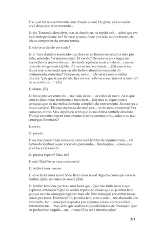 241
E: e qual foi seu sentimento com relação a isso? De girar, e ficar assim…
você disse que tava tentando…
U: foi. Tentando descobrir, mas aí depois eu, na minha cab… achei que era
tudo independente, né? Se você girasse, fosse pro lado ou pra frente, ele
iria se comportar da mesma forma.
E: não tava dando em nada?
U: é. Tava dando o resultado que dava se eu ficasse movendo a mão pro
lado, entendeu? A mesma coisa. Tá vendo? Demorava pra chegar no
vermelho da mesma forma… tentando epxlorar mais a mão, ó… com as
duas ele atinge mais rápido. Pra ver se isso realmente… (2s) mas aí eu
fiquei com a sensação que eu não tinha o domínio completo do
instrumento, entendeu? Porque eu, assim… (3s) aí era essa a minha
dúvida: por que é que ele não fica no vermelho se meu ritmo tá o mesmo?
Se eu continuo…. (2s)
E: uhum. (7s)
U: foi só pra ver como ele… não saiu desse… aí voltei de novo. Aí vi que
com as duas mãos realmente é mais fácil… (2s) mas eu fiquei com a
sensação que eu não tinha domínio completo do instrumento. Eu não era a
única variável. Ele não dependia de mim pra… só de mim, entendeu? Pra
começar, ótimo. Mas depois eu senti que eu não tinha controle absoluto.
Porque eu tentei repetir movimentos e ter os mesmos resultados e eu não
consegui. Entendeu?
E: certo.
U: pronto.
E: eu vou passar mais uma vez, caso você lembre de alguma coisa… vai
tentando lembrar o que você tava pensando… frustrações… coisas que
você tava esperando.
U: precisa repetir? Não, né?
E: não! Não! Só se tiver coisa nova!
U: então é isso mesmo.
E: só se tiver coisa nova! Só se tiver coisa nova! Alguma coisa que você se
lembre. [play no vídeo de novo] (20s)
U: lembre também que teve uma hora que.. Que não tinha mais o que
explorar, entendeu? Que eu acabei repetindo coisas que eu já tinha feito
porque eu não consegui explorar mais ele. Não consegui encontrar novas
coisas pra fazer. Entendeu? Eu já tinha feito com a mão… me abaixado, me
levantado, tal… consegui respostas pra algumas coisas, como eu falei
anteriormente… mas senti que acabou as possibilidades de interação. Que
eu podia ficar naquilo…até… horas! E ia ser a mesma coisa!
 