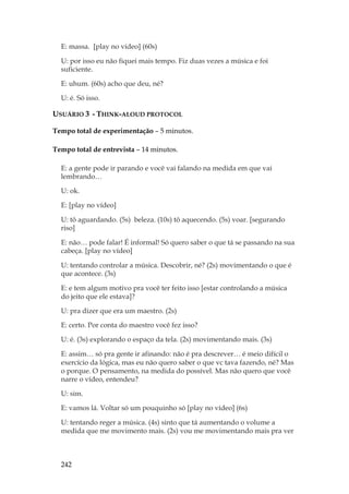 242
E: massa. [play no vídeo] (60s)
U: por isso eu não fiquei mais tempo. Fiz duas vezes a música e foi
suficiente.
E: uhum. (60s) acho que deu, né?
U: é. Só isso.
USUÁRIO 3 - THINK-ALOUD PROTOCOL
Tempo total de experimentação – 5 minutos.
Tempo total de entrevista – 14 minutos.
E: a gente pode ir parando e você vai falando na medida em que vai
lembrando…
U: ok.
E: [play no vídeo]
U: tô aguardando. (5s) beleza. (10s) tô aquecendo. (5s) voar. [segurando
riso]
E: não… pode falar! É informal! Só quero saber o que tá se passando na sua
cabeça. [play no vídeo]
U: tentando controlar a música. Descobrir, né? (2s) movimentando o que é
que acontece. (3s)
E: e tem algum motivo pra você ter feito isso [estar controlando a música
do jeito que ele estava]?
U: pra dizer que era um maestro. (2s)
E: certo. Por conta do maestro você fez isso?
U: é. (3s) explorando o espaço da tela. (2s) movimentando mais. (3s)
E: assim… só pra gente ir afinando: não é pra descrever… é meio difícil o
exercício da lógica, mas eu não quero saber o que vc tava fazendo, né? Mas
o porque. O pensamento, na medida do possível. Mas não quero que você
narre o vídeo, entendeu?
U: sim.
E: vamos lá. Voltar só um pouquinho só [play no vídeo] (6s)
U: tentando reger a música. (4s) sinto que tá aumentando o volume a
medida que me movimento mais. (2s) vou me movimentando mais pra ver
 