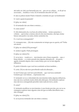 243
até onde vai. (6s) vou baixando pra ver… pra ver se a altura… se de pé ou
acocorado… modifica o som. Eu tô tentando descobri né? (4s)
E: não se policie muito! Pode ir falando a medida em que vai lembrando!
U: você e quem tá parando!
E: [play no vídeo]
U: tô tentando dar um ritmo a música….
E: como assim?
U: (2s) abaixando ela e na hora do refrão tentar… tentar aumentar o
volume… aproveitar a música através dos movimentos. (2s) tipo, tentar
baixar uma parte e na outra, tentar aumentar ela.
E: e você tava conseguindo?
U: conseguia mas… (2s) não exatamente no tempo que eu queria, né? Tinha
um atraso.
E: [play no vídeo] (15s) prossigo?
U: ainda é aquilo. Pode prosseguir.
E: [play no vídeo] (7s)
U: aí eu tava… vendo se o… movimento com o braço esquerdo… opa, o
braço direito… e o outro parado tem alguma alteração de… de grave,
agudo, testando depois com o outro braço, pra ver se tem alguma
influencia.
E: pode ir falando o que você tava sentindo na hora também…
U: certo. (5s) eu não tava percebendo nada de alteração…
E: isso! Coisas que você tava percebendo… que você tava sentindo!
Gostaria que você falasse… expressasse isso.
U: tentando ver se a velocidade dos movimentos tinha alguma influencia,
mas não tava surtindo muito efeito.(4s) alteração. (3s) tentando explorar
mas não tava conseguindo perceber mais nada de novo, assim.
E: como?
U: tentando modificar os movimentos, ir pra frente pra trás, pra ver se eu
conseguia explorar mais alguma coisa do que eu tinha descoberto mas…
não consegui.
E: [play no vídeo] (7s)
U: aí eu já tava tentando dar um ritmo a música.
 
