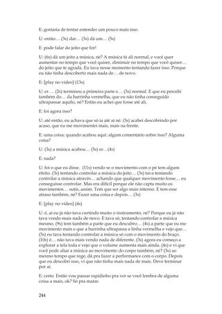 244
E: gostaria de tentar entender um pouco mais isso.
U: então… (3s) dar… (3s) dá um… (5s)
E: pode falar do jeito que for!
U: (6s) dá um jeito a música, né? A música tá ali normal, e você quer
aumentar no tempo que você quiser, diminuir no tempo que você quiser…
do jeito que te agrada. Eu tava nesse momento tentando fazer isso. Porque
eu não tinha descoberto mais nada de… de novo.
E: [play no vídeo] (13s)
U: er…. (2s) terminou a primeira parte e… (3s) normal. E que eu percebi
também do… da barrinha vermelha, que eu não tinha conseguido
ultrapassar aquilo, né? Então eu achei que fosse até ali.
E: foi agora isso?
U: até então, eu achava que só ia até aí né. (3s) acabei descobrindo por
acaso, que eu me movimentei mais, mais na frente.
E: uma coisa: quando acabou aqui: algum comentário sobre isso? Alguma
coisa?
U: (3s) a música acabou… (5s) er…(4s)
E: nada?
U: foi o que eu disse. (11s) vendo se o movimento com o pé tem algum
efeito. (3s) tentando controlar a música do jeito… (3s) tava tentando
controlar a música através… achando que qualquer movimento fosse… eu
conseguisse controlar. Mas era difícil porque ele não capta muito os
movimentos… sutis, assim. Tem que ser algo mais intenso. E tem esse
atraso também, né? Fazer uma coisa e depois… (3s)
E: [play no vídeo] (4s)
U: é, aí eu já não tava curtindo muito o instrumento, né? Porque eu já não
tava vendo mais nada de novo. E tava só, tentando controlar a música
mesmo. (9s) tem também a parte que eu descubro… (4s) a parte que eu me
movimento mais e que a barrinha ultrapassa a linha vermelha e vejo que…
(5s) eu tava tentando controlar a música só com o movimento do braço.
(10s) é… não tava mais vendo nada de diferente. (3s) agora eu começo a
explorar a tela toda e vejo que o volume aumenta mais ainda. (4s) e vi que
você pode aliar a música ao movimento do corpo também, né? (3s) ao
mesmo tempo que rege, dá pra fazer a performance com o corpo. Depois
que eu descobri isso, vi que não tinha mais nada de mais. Deve terminar
por aí.
E: certo. Então vou passar rapidinho pra ver se você lembra de alguma
coisa a mais, ok? Só pra matar.
 