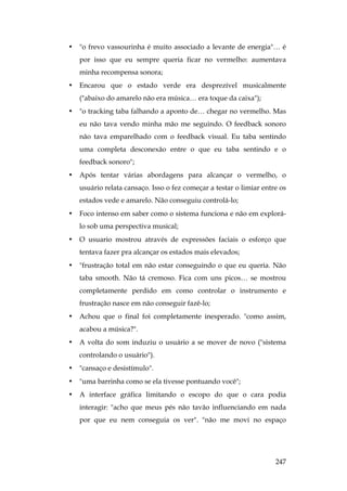 247
• o frevo vassourinha é muito associado a levante de energia… é
por isso que eu sempre queria ficar no vermelho: aumentava
minha recompensa sonora;
• Encarou que o estado verde era desprezível musicalmente
(abaixo do amarelo não era música… era toque da caixa);
• o tracking taba falhando a aponto de… chegar no vermelho. Mas
eu não tava vendo minha mão me seguindo. O feedback sonoro
não tava emparelhado com o feedback visual. Eu taba sentindo
uma completa desconexão entre o que eu taba sentindo e o
feedback sonoro;
• Após tentar várias abordagens para alcançar o vermelho, o
usuário relata cansaço. Isso o fez começar a testar o limiar entre os
estados vede e amarelo. Não conseguiu controlá-lo;
• Foco intenso em saber como o sistema funciona e não em explorá-
lo sob uma perspectiva musical;
• O usuario mostrou através de expressões faciais o esforço que
tentava fazer pra alcançar os estados mais elevados;
• frustração total em não estar conseguindo o que eu queria. Não
taba smooth. Não tá cremoso. Fica com uns picos… se mostrou
completamente perdido em como controlar o instrumento e
frustração nasce em não conseguir fazê-lo;
• Achou que o final foi completamente inesperado. como assim,
acabou a música?.
• A volta do som induziu o usuário a se mover de novo (sistema
controlando o usuário).
• cansaço e desistímulo.
• uma barrinha como se ela tivesse pontuando você;
• A interface gráfica limitando o escopo do que o cara podia
interagir: acho que meus pés não tavão influenciando em nada
por que eu nem conseguia os ver. não me movi no espaço
 