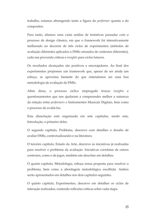 25
trabalho, estamos abrangendo tanto a figura do performer quanto a do
compositor.
Para tanto, aliamos uma vasta análise de tentativas passadas com o
processo de design clássico, em que o framework foi interativamente
melhorado no decorrer de três ciclos de experimentos (métodos de
avaliação diferentes aplicados a DMIs oriundos de contextos diferentes),
cada um provendo críticas e insights para ciclos futuros.
Os resultados alcançados são positivos e encorajadores. Ao final dos
experimentos propomos um framework que, apesar de ser ainda um
esboço, se aproxima bastante do que entendemos ser uma boa
metodologia de avaliação de DMIs.
Além disso, o processo cíclico empregado trouxe insights e
questionamentos que nos ajudaram a compreender melhor a natureza
da relação entre performers e Instrumentos Musicais Digitais, bem como
o processo de avaliá-los.
Esta dissertação está organizada em sete capítulos, sendo este,
Introdução, o primeiro deles.
O segundo capítulo, Problema, descreve com detalhes o desafio de
avaliar DMIs, contextualizando-o na literatura.
O terceiro capítulo, Estado da Arte, descreve as iniciativas já realizadas
para resolver o problema da avaliação. Iniciativas correlatas de outros
contextos, como o de jogos, também são descritas em detalhes.
O quarto capítulo, Metodologia, esboça nossa proposta para resolver o
problema, bem como a abordagem metodológica escolhida. Ambos
serão apresentados em detalhes nos dois capítulos seguintes.
O quinto capítulo, Experimentos, descreve em detalhes os ciclos de
interação realizados, contendo reflexões críticas sobre cada etapa.
 