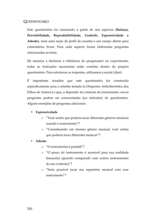 250
QUESTIONÁRIO
Este questionário foi construído a partir de seis aspectos (Balanço,
Previsibilidade, Reprodutibilidade, Controle, Expressividade e
Adesão), mais uma seção de perfil do usuário e um campo aberto para
comentários livres. Para cada aspecto foram elaboradas perguntas
relacionadas ao tema.
De maneira a diminuir a influência do pesquisador no experimento,
todas as instruções necessárias estão contidas dentro do próprio
questionário. Para estruturar as respostas, utilizamos a escala Likert.
É importante ressaltar que este questionário foi construído
especificamente para o artefato testado (a Orquestra Anticibernética dos
Filhos de Asimov) e que, a depender do contexto do instrumento, novas
perguntas podem ser acrescentadas (ou retiradas) do questionário.
Alguns exemplos de perguntas adicionais:
• Expressividade
o “Você sentiu que poderia tocar diferentes gêneros musicais
usando o instrumento”?
o “Considerando um mesmo gênero musical, você sentiu
que poderia tocar diferentes músicas”?
• Adesão
o “O instrumento é portátil”?
o “O preço do instrumento é acessível para sua realidade
financeira (quando comparado com outros instrumentos
do seu contexto)”?
o “Seria possível tocar seu repertório musical com esse
instrumento”?
 