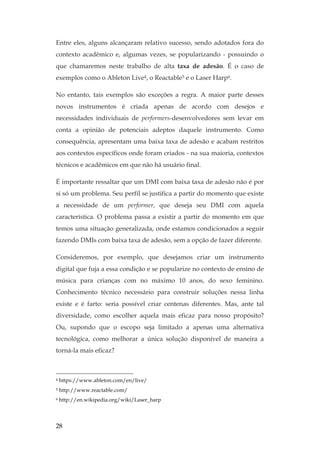 28
Entre eles, alguns alcançaram relativo sucesso, sendo adotados fora do
contexto acadêmico e, algumas vezes, se popularizando - possuindo o
que chamaremos neste trabalho de alta taxa de adesão. É o caso de
exemplos como o Ableton Live4, o Reactable5 e o Laser Harp6.
No entanto, tais exemplos são exceções a regra. A maior parte desses
novos instrumentos é criada apenas de acordo com desejos e
necessidades individuais de performers-desenvolvedores sem levar em
conta a opinião de potenciais adeptos daquele instrumento. Como
consequência, apresentam uma baixa taxa de adesão e acabam restritos
aos contextos específicos onde foram criados - na sua maioria, contextos
técnicos e acadêmicos em que não há usuário final.
É importante ressaltar que um DMI com baixa taxa de adesão não é por
si só um problema. Seu perfil se justifica a partir do momento que existe
a necessidade de um performer, que deseja seu DMI com aquela
característica. O problema passa a existir a partir do momento em que
temos uma situação generalizada, onde estamos condicionados a seguir
fazendo DMIs com baixa taxa de adesão, sem a opção de fazer diferente.
Consideremos, por exemplo, que desejamos criar um instrumento
digital que fuja a essa condição e se popularize no contexto de ensino de
música para crianças com no máximo 10 anos, do sexo feminino.
Conhecimento técnico necessário para construir soluções nessa linha
existe e é farto: seria possível criar centenas diferentes. Mas, ante tal
diversidade, como escolher aquela mais eficaz para nosso propósito?
Ou, supondo que o escopo seja limitado a apenas uma alternativa
tecnológica, como melhorar a única solução disponível de maneira a
torná-la mais eficaz?
4 https://www.ableton.com/en/live/
5 http://www.reactable.com/
6 http://en.wikipedia.org/wiki/Laser_harp
 