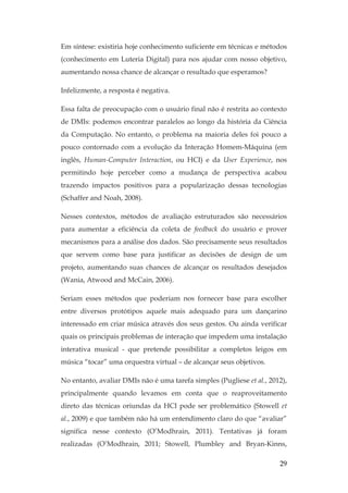 29
Em síntese: existiria hoje conhecimento suficiente em técnicas e métodos
(conhecimento em Luteria Digital) para nos ajudar com nosso objetivo,
aumentando nossa chance de alcançar o resultado que esperamos?
Infelizmente, a resposta é negativa.
Essa falta de preocupação com o usuário final não é restrita ao contexto
de DMIs: podemos encontrar paralelos ao longo da história da Ciência
da Computação. No entanto, o problema na maioria deles foi pouco a
pouco contornado com a evolução da Interação Homem-Máquina (em
inglês, Human-Computer Interaction, ou HCI) e da User Experience, nos
permitindo hoje perceber como a mudança de perspectiva acabou
trazendo impactos positivos para a popularização dessas tecnologias
(Schaffer and Noah, 2008).
Nesses contextos, métodos de avaliação estruturados são necessários
para aumentar a eficiência da coleta de feedback do usuário e prover
mecanismos para a análise dos dados. São precisamente seus resultados
que servem como base para justificar as decisões de design de um
projeto, aumentando suas chances de alcançar os resultados desejados
(Wania, Atwood and McCain, 2006).
Seriam esses métodos que poderiam nos fornecer base para escolher
entre diversos protótipos aquele mais adequado para um dançarino
interessado em criar música através dos seus gestos. Ou ainda verificar
quais os principais problemas de interação que impedem uma instalação
interativa musical - que pretende possibilitar a completos leigos em
música “tocar” uma orquestra virtual – de alcançar seus objetivos.
No entanto, avaliar DMIs não é uma tarefa simples (Pugliese et al., 2012),
principalmente quando levamos em conta que o reaproveitamento
direto das técnicas oriundas da HCI pode ser problemático (Stowell et
al., 2009) e que também não há um entendimento claro do que “avaliar”
significa nesse contexto (O’Modhrain, 2011). Tentativas já foram
realizadas (O’Modhrain, 2011; Stowell, Plumbley and Bryan-Kinns,
 