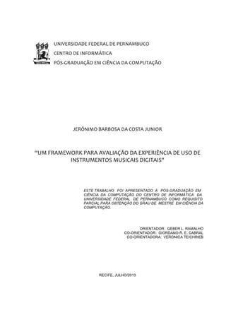 III
UNIVERSIDADE FEDERAL DE
PERNAMBUCO
PÓS-GRADUAÇÃO EM CIÊNCIA DA COMPUTAÇÃO
CENTRO DE INFORMÁTICA
2 0 1 3 . 1
UM FRAMEWORK PARA AVALIAÇÃO DA
EXPERIÊNCIA DE USO DE INSTRUMENTOS
MUSICAIS DIGITAIS
JERÔNIMO BARBOSA DA COSTA JUNIOR
Dissertação apresentada à Pós-Graduação em Ciência da Computação do Centro de Informática
da Universidade Federal de Pernambuco, como requisito parcial para obtenção do grau de
Mestre em Ciência da Computação.
Orientador Geber L. Ramalho
Coorientador Giordano R. E. Cabral
Coorientadora Veronica Teichrieb
9 de Maio de 2013
 