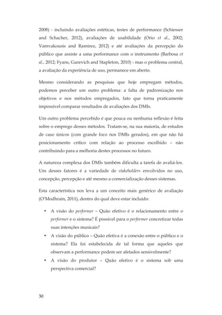 30
2008) - incluindo avaliações estéticas, testes de performance (Schiesser
and Schacher, 2012), avaliações de usabilidade (Orio et al., 2002;
Vamvakousis and Ramirez, 2012) e até avaliações da percepção do
público que assiste a uma performance com o instrumento (Barbosa et
al., 2012; Fyans, Gurevich and Stapleton, 2010) - mas o problema central,
a avaliação da experiência de uso, permanece em aberto.
Mesmo considerando as pesquisas que hoje empregam métodos,
podemos perceber um outro problema: a falta de padronização nos
objetivos e nos métodos empregados, fato que torna praticamente
impossível comparar resultados de avaliações dos DMIs.
Um outro problema percebido é que pouca ou nenhuma reflexão é feita
sobre o emprego desses métodos. Tratam-se, na sua maioria, de estudos
de caso únicos (com grande foco nos DMIs gerados), em que não há
posicionamento crítico com relação ao processo escolhido – não
contribuindo para a melhoria destes processos no futuro.
A natureza complexa dos DMIs também dificulta a tarefa de avaliá-los.
Um desses fatores é a variedade de stakeholders envolvidos no uso,
concepção, percepção e até mesmo a comercialização desses sistemas.
Esta característica nos leva a um conceito mais genérico de avaliação
(O’Modhrain, 2011), dentro do qual deve estar incluído:
• A visão do performer – Quão efetivo é o relacionamento entre o
performer e o sistema? É possível para o performer concretizar todas
suas intenções musicais?
• A visão do público – Quão efetiva é a conexão entre o público e o
sistema? Ela foi estabelecida de tal forma que aqueles que
observam a performance podem ser afetados sensivelmente?
• A visão do produtor – Quão efetivo é o sistema sob uma
perspectiva comercial?
 