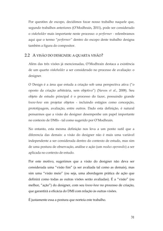 31
Por questões de escopo, decidimos focar nosso trabalho naquele que,
segundo trabalhos anteriores (O’Modhrain, 2011), pode ser considerado
o stakeholder mais importante neste processo: o performer - relembramos
aqui que o termo “performer” dentro do escopo deste trabalho designa
também a figura do compositor.
2.2 A VISÃO DO DESIGNER: A QUARTA VISÃO?
Além das três visões já mencionadas, O’Modhrain destaca a existência
de um quarto stakeholder a ser considerado no processo de avaliação: o
designer.
O Design é a área que estuda a criação sob uma perspectiva ativa (“o
oposto da criação arbitrária, sem objetivo”) (Neves et al., 2008). Seu
objeto de estudo principal é o processo do fazer, possuindo grande
know-how em projetar objetos - incluindo estágios como concepção,
prototipagem, avaliação, entre outros. Dado esta definição, é natural
pensarmos que a visão do designer desempenhe um papel importante
no contexto de DMIs - tal como sugerido por O’Modhrain.
No entanto, esta mesma definição nos leva a um ponto sutil que a
diferencia das demais: a visão do designer não é mais uma variável
independente a ser considerada dentro do contexto de estudo, mas sim
de uma postura de observação, análise e ação (um modus operandis) a ser
aplicada no contexto de estudo.
Por este motivo, sugerimos que a visão do designer não deva ser
considerada uma “visão fim” (a ser avaliada tal como as demais), mas
sim uma “visão meio” (ou seja, uma abordagem prática de ação que
definirá como todas as outras visões serão avaliadas). É a “visão” (ou
melhor, “ação”) do designer, com seu know-how no processo de criação,
que garantirá a eficácia do DMI com relação às outras visões.
É justamente essa a postura que norteia este trabalho.
 