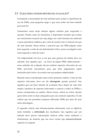 32
2.3 O QUE SERIA UM BOM MÉTODO DE AVALIAÇÃO?
Constatada a necessidade de criar métodos para avaliar a experiência de
uso de DMIs, uma pergunta surge: o que seria então um bom método
para fazê-lo?
Tentaremos nesta seção esboçar alguns critérios para responder a
questão. Porém, antes de iniciarmos, é importante ressaltar que avaliar
um instrumento musical (ou seja, julgar seu valor baseado em métricas)
é uma experiência subjetiva que varia de acordo com o contexto em que
ele está inserido. Dessa forma, é possível que um DMI julgado como
bom segundo a visão de um determinado luthier, possa ser julgado como
ruim segundo a visão de outro.
Tal subjetividade nos leva a crer que uma postura de análise deve ser
adotada. Isso significa que – ao invés de julgar DMIs objetivamente –
esses métodos de avaliação devem analisar aspectos relevantes de um
DMI, provendo mecanismos para que bons julgamentos sejam
realizados pelo luthier, de acordo com sua própria subjetividade.
Baseado nessa consideração nasce nosso primeiro critério: a lista de tais
aspectos relevantes deve ser tão abrangente quanto possível. Isso
significa que um bom método de avaliação deve dispor de uma lista
ampla e genérica de aspectos (relevantes e comuns a todos os DMIs) a
serem considerados na análise. Dessa forma, caberá ao luthier decidir
quais deles serão os mais adequados para seu contexto específico. É este
critério que nos permitirá comparar diferentes DMIs por meio de uma
única abordagem.
O segundo critério está intrinsecamente relacionado com os objetivos
deste trabalho: a efetividade dos resultados. Isso significa que um
método deve prover informações efetivas sobre como melhorar o
instrumento, de maneira que sua nova versão seja mensuravelmente
superior ao original.
 
