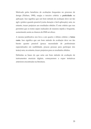 33
Motivado pelos benefícios de avaliações frequentes no processo de
design (Nielsen, 1989), surgiu o terceiro critério: a praticidade na
aplicação. Isso significa que um bom método de avaliação deve ser tão
ágil e prático quando possível (curta duração e fácil aplicação), sem, no
entanto, trazer prejuízos aos resultados obtidos. É este critério que nos
permitirá que os testes sejam realizados de maneira rápida e frequente,
aumentando assim as chances do DMI ser eficaz.
A mesma justificativa nos leva a um quarto e último critério: o baixo
custo. Isso significa que um bom método de avaliação deve ser tão
barato quanto possível (pouca necessidade de profissionais
especializados em usabilidade, poucas pessoas para participar dos
testes) sem, no entanto, trazer prejuízos para os resultados obtidos.
Definidas as bases do que seria um bom método de avaliação de
instrumentos musicais digitais, começaremos a expor tentativas
anteriores encontradas na literatura.
 