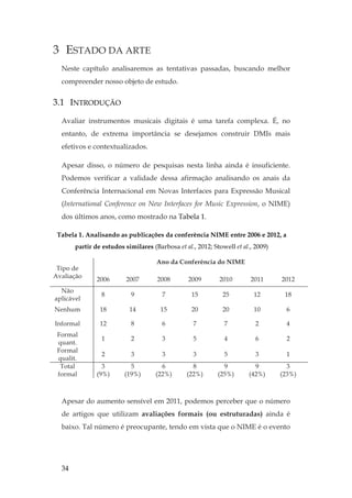 34
3 ESTADO DA ARTE
Neste capítulo analisaremos as tentativas passadas, buscando melhor
compreender nosso objeto de estudo.
3.1 INTRODUÇÃO
Avaliar instrumentos musicais digitais é uma tarefa complexa. É, no
entanto, de extrema importância se desejamos construir DMIs mais
efetivos e contextualizados.
Apesar disso, o número de pesquisas nesta linha ainda é insuficiente.
Podemos verificar a validade dessa afirmação analisando os anais da
Conferência Internacional em Novas Interfaces para Expressão Musical
(International Conference on New Interfaces for Music Expression, o NIME)
dos últimos anos, como mostrado na Tabela 1.
Tabela 1. Analisando as publicações da conferência NIME entre 2006 e 2012, a
partir de estudos similares (Barbosa et al., 2012; Stowell et al., 2009)
Tipo de
Avaliação
Ano da Conferência do NIME
2006 2007 2008 2009 2010 2011 2012
Não
aplicável
8 9 7 15 25 12 18
Nenhum 18 14 15 20 20 10 6
Informal 12 8 6 7 7 2 4
Formal
quant.
1 2 3 5 4 6 2
Formal
qualit.
2 3 3 3 5 3 1
Total
formal
3
(9%)
5
(19%)
6
(22%)
8
(22%)
9
(25%)
9
(42%)
3
(23%)
Apesar do aumento sensível em 2011, podemos perceber que o número
de artigos que utilizam avaliações formais (ou estruturadas) ainda é
baixo. Tal número é preocupante, tendo em vista que o NIME é o evento
 