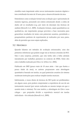 35
científico mais importante sobre novos instrumentos musicais digitais e
tem contribuído há mais de 10 anos para o desenvolvimento da área.
Entendemos como avaliação formal uma avaliação que é apresentada de
maneira rigorosa, possuindo um roteiro estruturado desde a coleta de
dados até os resultados (e.g. por meio da descrição das técnicas de
análise) (Stowell et al., 2009). Avaliações formais, sejam quantitativas ou
qualitativas, são importantes porque provêem a base necessária para
generalizar resultados de testes com potenciais usuários, permitindo a
pesquisadores partirem de experimentos já realizados por seus pares,
além de permitir que esses sejam replicados.
3.2 HISTÓRICO
Quando falamos em métodos de avaliação estruturados, uma das
primeiras referências que podem surgir são as técnicas oriundas da HCI.
Não é uma surpresa, portanto, que esta tenha sido a linha adotada
inicialmente por trabalhos pioneiros no contexto de DMIs. Entre eles
está o trabalho realizado por Orio et al. (Orio et al., 2002).
Publicado em 2002 (pouco mais de 10 anos atrás – fato que ilustra a
pouca idade da área), os autores propuseram uma abordagem
quantitativa baseada em tarefas, na qual potenciais usuários do sistema
receberam instruções para realizar simples tarefas musicais.
Infelizmente, o reuso direto de técnicas da HCI pode ser problemático
em alguns casos, pois podem comprometer a experiência de uso de um
instrumento musical (por serem realizadas ao mesmo tempo em que o
usuário testa o sistema). Por esse motivo, a abordagem de Orio e seus
colegas - que propunha dividir a experiência musical em tarefas
individuais – foi criticada (Stowell et al., 2009).
 